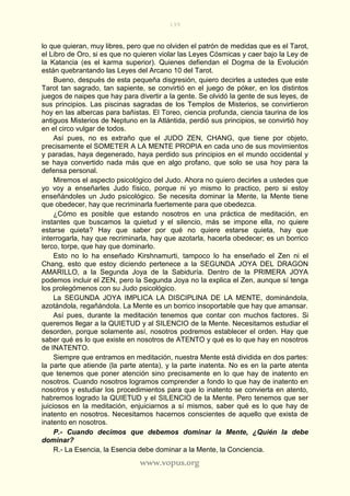 199
www.vopus.org
lo que quieran, muy libres, pero que no olviden el patrón de medidas que es el Tarot,
el Libro de Oro, si es que no quieren violar las Leyes Cósmicas y caer bajo la Ley de
la Katancia (es el karma superior). Quienes defiendan el Dogma de la Evolución
están quebrantando las Leyes del Arcano 10 del Tarot.
Bueno, después de esta pequeña disgresión, quiero decirles a ustedes que este
Tarot tan sagrado, tan sapiente, se convirtió en el juego de póker, en los distintos
juegos de naipes que hay para divertir a la gente. Se olvidó la gente de sus leyes, de
sus principios. Las piscinas sagradas de los Templos de Misterios, se convirtieron
hoy en las albercas para bañistas. El Toreo, ciencia profunda, ciencia taurina de los
antiguos Misterios de Neptuno en la Atlántida, perdió sus principios, se convirtió hoy
en el circo vulgar de todos.
Así pues, no es extraño que el JUDO ZEN, CHANG, que tiene por objeto,
precisamente el SOMETER A LA MENTE PROPIA en cada uno de sus movimientos
y paradas, haya degenerado, haya perdido sus principios en el mundo occidental y
se haya convertido nada más que en algo profano, que solo se usa hoy para la
defensa personal.
Miremos el aspecto psicológico del Judo. Ahora no quiero decirles a ustedes que
yo voy a enseñarles Judo físico, porque ni yo mismo lo practico, pero si estoy
enseñándoles un Judo psicológico. Se necesita dominar la Mente, la Mente tiene
que obedecer, hay que recriminarla fuertemente para que obedezca.
¿Cómo es posible que estando nosotros en una práctica de meditación, en
instantes que buscamos la quietud y el silencio, más se impone ella, no quiere
estarse quieta? Hay que saber por qué no quiere estarse quieta, hay que
interrogarla, hay que recriminarla, hay que azotarla, hacerla obedecer; es un borrico
terco, torpe, que hay que dominarlo.
Esto no lo ha enseñado Kirshnamurti, tampoco lo ha enseñado el Zen ni el
Chang, esto que estoy diciendo pertenece a la SEGUNDA JOYA DEL DRAGON
AMARILLO, a la Segunda Joya de la Sabiduría. Dentro de la PRIMERA JOYA
podemos incluir el ZEN, pero la Segunda Joya no la explica el Zen, aunque sí tenga
los prolegómenos con su Judo psicológico.
La SEGUNDA JOYA IMPLICA LA DISCIPLINA DE LA MENTE, dominándola,
azotándola, regañándola. La Mente es un borrico insoportable que hay que amansar.
Así pues, durante la meditación tenemos que contar con muchos factores. Si
queremos llegar a la QUIETUD y al SILENCIO de la Mente. Necesitamos estudiar el
desorden, porque solamente así, nosotros podremos establecer el orden. Hay que
saber qué es lo que existe en nosotros de ATENTO y qué es lo que hay en nosotros
de INATENTO.
Siempre que entramos en meditación, nuestra Mente está dividida en dos partes:
la parte que atiende (la parte atenta), y la parte inatenta. No es en la parte atenta
que tenemos que poner atención sino precisamente en lo que hay de inatento en
nosotros. Cuando nosotros logramos comprender a fondo lo que hay de inatento en
nosotros y estudiar los procedimientos para que lo inatento se convierta en atento,
habremos logrado la QUIETUD y el SILENCIO de la Mente. Pero tenemos que ser
juiciosos en la meditación, enjuiciarnos a sí mismos, saber qué es lo que hay de
inatento en nosotros. Necesitamos hacernos conscientes de aquello que exista de
inatento en nosotros.
P.- Cuando decimos que debemos dominar la Mente, ¿Quién la debe
dominar?
R.- La Esencia, la Esencia debe dominar a la Mente, la Conciencia.
 
