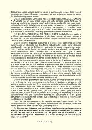 202
www.vopus.org
descuartizar a esas antítesis para ver que es lo que tienen de verdad. Otras veces a
recuerdos, emociones, deseos y preocupaciones que se ignoran, que no se saben
de dónde vienen y porqué vienen.
Cuando juiciosamente vemos que hay necesidad de LLAMARLE LA ATENCION
A LA MENTE (hay un punto crítico en que uno se ha cansado con la Mente que no
quiere ya obedecer en ninguna forma), entonces no queda más que recriminarla,
hablarle fuertemente, tratarla frente a frente, cara a cara como a un sujeto extraño e
inoportuno, azotarla con el látigo de la voluntad, recriminarla con la palabra dura
hasta hacerla obedecer. Hay que PLATICAR CON LA MENTE muchas veces para
que entienda. Si no entiende, pues hay que llamarla al orden severamente.
NO IDENTIFICARSE CON LA MENTE ES INDISPENSABLE. Hay que azotar a
la Mente, subyugándola, dominándola; si ella sigue violenta, volvemos nosotros a
azotarla. Así nosotros nos salimos de la Mente y llegamos a la Verdad, aquello que
ciertamente no es del tiempo.
Cuando nosotros logramos asomarnos a eso que no es del tiempo, podemos
experimentar un elemento que transforma radicalmente. Existe cierto elemento
transformador que no es del tiempo; solamente se puede experimentar, repito,
cuando salimos de la Mente, es cuando sentimos ese elemento transformador;
luchar intensamente hasta conseguir salir de la Mente para lograr la Auto-
Realización Intima del Ser. Una y otra vez necesitamos independizarnos de la Mente
y entrar en la corriente del sonido, el mundo de la música, en el mundo donde
resuena la palabra de los Elohim, donde reina ciertamente la Verdad.
Pero, mientras estemos embotellados entre la Mente, ¿qué podemos saber de la
verdad? Lo que otros dicen, pero, ¿qué sabemos nosotros? Lo importante no es lo
que otros dicen sino lo que nosotros experimentamos por sí mismos. Nuestro
problema está pues, en cómo salirnos de dentro de la Mente, nosotros necesitamos
ciencia, sabiduría para emanciparnos, así pues mis caros hermanos, espero que
todos ustedes, en la práctica de hoy, hagan, dijéramos, Conciencia de lo que existe
de inatento en ustedes, sean capaces de hacerle la disección a cualquier duda, sean
capaces de dominar la Mente, de platicar cara a cara con ella, de recriminarla, etc. El
objetivo de nosotros es buscar quietud y silencio mental.
Cuando creemos que la Mente está quieta, cuando creemos que está en silencio
y sin embargo no viene ninguna experiencia divina a nosotros, es porque no está
quieta la Mente ni en silencio. En el fondo, ella continúa luchando. En el fondo, ella
está parloteando. Entonces, nosotros tenemos que a través de la meditación,
nosotros tenemos que encararla, platicar con ella, recriminarle e interrogarle que es
lo que quiere. Decirle: “¡Mente! Pero, ¿por qué no estás quieta? ¿Por qué no me
dejas en paz? ¿Qué es lo que tu quieres?” Ella dará alguna respuesta y nosotros le
contestaremos con otra explicación tratando de convencerla y si no quiere
convencerse, no quedará más remedio que someterla por medio de la recriminación
y el látigo de la voluntad.
Como les dije, esto pertenece a la Segunda Joya del Dragón Amarillo. El Zen
solamente abarca la Primera Joya, estos conocimientos que les estoy dando esta
noche, pertenecen a la Segunda Joya. ¿Hay preguntas?
P.- Maestro, nos indicaron que también se podría meditar en los opuestos y
si tengo en la Mente una joven bonita entonces debo colocarle una joven fea, y
si veía una flor colocarle una marchita. Así pues eso parece disiparla. ¿Es
posible también aquietar a la Mente no a la fuerza sino llegar a que esté quieta
espontáneamente?
 