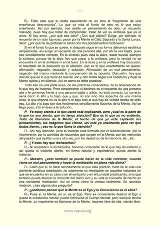203
www.vopus.org
R.- Todo esto que tu estás exponiendo no es sino el “fragmento de una
enseñanza desconocida”. Lo que va más al fondo de esto es lo que estoy
enseñando. Así por ejemplo, nos asalta un pensamiento de odio, un recuerdo
malvado, pues hay que tratar de comprender, tratar de ver su antítesis que es el
amor. Si hay amor, ¿por qué ese odio? ¿Con qué objeto? Surge, por ejemplo, el
recuerdo de un acto lujurioso; pasar por la Mente el Cáliz Sagrado y la Santa Lanza,
decir: ¿por qué he de profanar lo santo con mis pensamientos morbosos?
Si en el fondo lo que se quiere, si después sigue en su forma dijéramos esotérica
simplemente, así surge un recuerdo de una persona alta, por ahí la ves bajita, pues
eso sencillamente correcto. En la síntesis pues está la clave, saber buscar siempre
la síntesis, porque de la tesis hay que pasar a la antítesis, pero la verdad no se
encuentra ni en la antítesis ni en la tesis. En la tesis y en la antítesis hay discusión,
el resultado de la discusión es la solución, eso es lo que exactamente se quiere;
afirmación, negación, discusión y solución. Afirmación de un mal pensamiento,
negación del mismo mediante la comprensión de su opuesto. Discusión: hay que
discutir que es lo que tiene de real de uno y otro hasta llegar a la Sabiduría y dejar la
Mente quieta y en silencio. Así es como se debe practicar.
Todo eso es una parte pues, de las prácticas conscientes, de la observación de
lo que hay de inatento. Pero simplemente si decimos es el recuerdo de una persona
alta y le ponemos frente a una persona bajita y adiós, no está correcto. Lo correcto
sería decir: lo alto y lo bajo, que y que, no son sino dos aspectos de una misma
cosa, lo que importa no es lo alto ni lo bajo sino lo que hay de verdad detrás de todo
eso. Lo alto y lo bajo son dos fenómenos sencillamente ilusorios de la Mente. Así se
llega pues, a la síntesis a la solución.
P.- Yo estoy atento a lo que usted está explicando, pero ¿cuál es la parte de
la que no soy atento, que no tengo atención? Eso es lo que yo no entiendo.
Trato de liberarme de la Mente; el hecho de que yo esté captando los
pensamientos, las imágenes que vienen, las esté yo analizando para ver qué
dudas tienen, ¿eso es lo que llama la atención?
R.- Ahí hay atención, pero lo inatento está formado por el subconsciente, por lo
incoherente, por la cantidad de recuerdos que surgen en la Mente, por las memorias
del pasado que asaltan una y otra vez, por los desechos de la memoria, etc., etc.
P.- ¿Y esos hay que rechazarlos?
R.- Ni aceptarlos ni rechazarlos, hacerse consciente de lo que hay de inatento y
así queda lo inatento atento, en forma natural y espontáneo, queda atento lo
inatento.
P.- Maestro, ¿esto también se puede hacer en la vida corriente, cuando
viene un mal pensamiento y hacer la meditación en plena vida diaria?
R.- Claro que sí, lo hace sencillamente el que está práctico, hace de la vida una
corriente continua meditación, no solamente es meditación en aquellos instantes en
que se encuentra en su casa o en el santuario o en el Lumisial practicando, sino que
también puede abarcar la corriente del diario vivir y su vida la convierte de hecho en
una constante meditación. Así es como viene la verdad realmente. Se necesita
madurar, ¿hay alguna otra pregunta?
P.- ¿podemos pensar que la Mente es el Ego y la Consciencia es el alma?
R.- Pues sí, la Mente, en sí, es el Ego. Pero es conveniente destruir el Ego y
queda la substancia mental, puede fabricarse el Cuerpo Mental, pero siempre tendrá
la Mente. Lo importante es liberarse de la Mente, hacerse libre de ella, siendo libre,
 