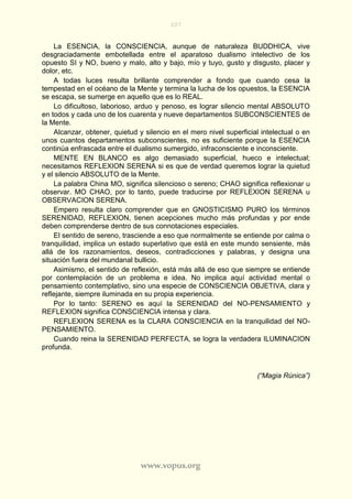 207
www.vopus.org
La ESENCIA, la CONSCIENCIA, aunque de naturaleza BUDDHICA, vive
desgraciadamente embotellada entre el aparatoso dualismo intelectivo de los
opuesto SI y NO, bueno y malo, alto y bajo, mío y tuyo, gusto y disgusto, placer y
dolor, etc.
A todas luces resulta brillante comprender a fondo que cuando cesa la
tempestad en el océano de la Mente y termina la lucha de los opuestos, la ESENCIA
se escapa, se sumerge en aquello que es lo REAL.
Lo dificultoso, laborioso, arduo y penoso, es lograr silencio mental ABSOLUTO
en todos y cada uno de los cuarenta y nueve departamentos SUBCONSCIENTES de
la Mente.
Alcanzar, obtener, quietud y silencio en el mero nivel superficial intelectual o en
unos cuantos departamentos subconscientes, no es suficiente porque la ESENCIA
continúa enfrascada entre el dualismo sumergido, infraconsciente e inconsciente.
MENTE EN BLANCO es algo demasiado superficial, hueco e intelectual;
necesitamos REFLEXION SERENA si es que de verdad queremos lograr la quietud
y el silencio ABSOLUTO de la Mente.
La palabra China MO, significa silencioso o sereno; CHAO significa reflexionar u
observar. MO CHAO, por lo tanto, puede traducirse por REFLEXION SERENA u
OBSERVACION SERENA.
Empero resulta claro comprender que en GNOSTICISMO PURO los términos
SERENIDAD, REFLEXION, tienen acepciones mucho más profundas y por ende
deben comprenderse dentro de sus connotaciones especiales.
El sentido de sereno, trasciende a eso que normalmente se entiende por calma o
tranquilidad, implica un estado superlativo que está en este mundo sensiente, más
allá de los razonamientos, deseos, contradicciones y palabras, y designa una
situación fuera del mundanal bullicio.
Asimismo, el sentido de reflexión, está más allá de eso que siempre se entiende
por contemplación de un problema e idea. No implica aquí actividad mental o
pensamiento contemplativo, sino una especie de CONSCIENCIA OBJETIVA, clara y
reflejante, siempre iluminada en su propia experiencia.
Por lo tanto: SERENO es aquí la SERENIDAD del NO-PENSAMIENTO y
REFLEXION significa CONSCIENCIA intensa y clara.
REFLEXION SERENA es la CLARA CONSCIENCIA en la tranquilidad del NO-
PENSAMIENTO.
Cuando reina la SERENIDAD PERFECTA, se logra la verdadera ILUMINACION
profunda.
(“Magia Rúnica”)
 