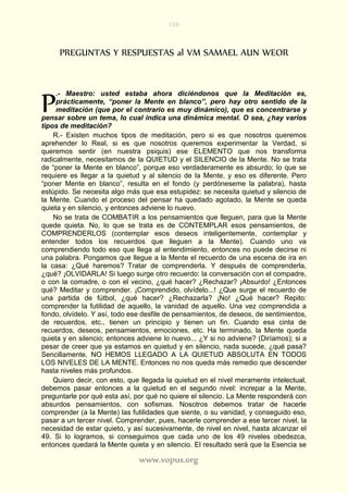 208
www.vopus.org
PREGUNTAS Y RESPUESTAS al VM SAMAEL AUN WEOR
.- Maestro: usted estaba ahora diciéndonos que la Meditación es,
prácticamente, “poner la Mente en blanco”, pero hay otro sentido de la
meditación (que por el contrario es muy dinámico), que es concentrarse y
pensar sobre un tema, lo cual indica una dinámica mental. O sea, ¿hay varios
tipos de meditación?
R.- Existen muchos tipos de meditación, pero si es que nosotros queremos
aprehender lo Real, si es que nosotros queremos experimentar la Verdad, si
queremos sentir (en nuestra psiquis) ese ELEMENTO que nos transforma
radicalmente, necesitamos de la QUIETUD y el SILENCIO de la Mente. No se trata
de “poner la Mente en blanco”, porque eso verdaderamente es absurdo; lo que se
requiere es llegar a la quietud y al silencio de la Mente, y eso es diferente. Pero
“poner Mente en blanco”, resulta en el fondo (y perdóneseme la palabra), hasta
estúpido. Se necesita algo más que esa estupidez: se necesita quietud y silencio de
la Mente. Cuando el proceso del pensar ha quedado agotado, la Mente se queda
quieta y en silencio, y entonces adviene lo nuevo.
No se trata de COMBATIR a los pensamientos que lleguen, para que la Mente
quede quieta. No, lo que se trata es de CONTEMPLAR esos pensamientos, de
COMPRENDERLOS (contemplar esos deseos inteligentemente, contemplar y
entender todos los recuerdos que lleguen a la Mente). Cuando uno va
comprendiendo todo eso que llega al entendimiento, entonces no puede decirse ni
una palabra. Pongamos que llegue a la Mente el recuerdo de una escena de ira en
la casa: ¿Qué haremos? Tratar de comprenderla. Y después de comprenderla,
¿qué? ¡OLVIDARLA! Si luego surge otro recuerdo: la conversación con el compadre,
o con la comadre, o con el vecino, ¿qué hacer? ¿Rechazar? ¡Absurdo! ¿Entonces
qué? Meditar y comprender. ¡Comprendido, olvídelo...! ¿Que surge el recuerdo de
una partida de fútbol, ¿qué hacer? ¿Rechazarla? ¡No! ¿Qué hacer? Repito:
comprender la futilidad de aquello, la vanidad de aquello. Una vez comprendida a
fondo, olvídelo. Y así, todo ese desfile de pensamientos, de deseos, de sentimientos,
de recuerdos, etc., tienen un principio y tienen un fin. Cuando esa cinta de
recuerdos, deseos, pensamientos, emociones, etc. Ha terminado, la Mente queda
quieta y en silencio; entonces adviene lo nuevo... ¿Y si no adviene? (Diríamos); si a
pesar de creer que ya estamos en quietud y en silencio, nada sucede, ¿qué pasa?
Sencillamente, NO HEMOS LLEGADO A LA QUIETUD ABSOLUTA EN TODOS
LOS NIVELES DE LA MENTE. Entonces no nos queda más remedio que descender
hasta niveles más profundos.
Quiero decir, con esto, que llegada la quietud en el nivel meramente intelectual,
debemos pasar entonces a la quietud en el segundo nivel: increpar a la Mente,
preguntarle por qué esta así, por qué no quiere el silencio. La Mente responderá con
absurdos pensamientos, con sofismas. Nosotros debemos tratar de hacerle
comprender (a la Mente) las futilidades que siente, o su vanidad, y conseguido eso,
pasar a un tercer nivel. Comprender, pues, hacerle comprender a ese tercer nivel, la
necesidad de estar quieto, y así sucesivamente, de nivel en nivel, hasta alcanzar el
49. Si lo logramos, si conseguimos que cada uno de los 49 niveles obedezca,
entonces quedará la Mente quieta y en silencio. El resultado será que la Esencia se
P
 