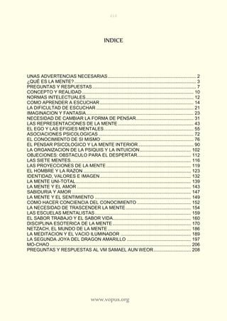 210
www.vopus.org
INDICE
UNAS ADVERTENCIAS NECESARIAS..................................................................... 2
¿QUÉ ES LA MENTE?............................................................................................... 3
PREGUNTAS Y RESPUESTAS................................................................................. 7
CONCEPTO Y REALIDAD....................................................................................... 10
NORMAS INTELECTUALES.................................................................................... 12
COMO APRENDER A ESCUCHAR ......................................................................... 14
LA DIFICULTAD DE ESCUCHAR ............................................................................ 21
IMAGINACION Y FANTASIA.................................................................................... 23
NECESIDAD DE CAMBIAR LA FORMA DE PENSAR............................................. 31
LAS REPRESENTACIONES DE LA MENTE........................................................... 43
EL EGO Y LAS EFIGIES MENTALES...................................................................... 55
ASOCIACIONES PSICOLOGICAS .......................................................................... 72
EL CONOCIMIENTO DE SI MISMO ........................................................................ 76
EL PENSAR PSICOLOGICO Y LA MENTE INTERIOR ........................................... 90
LA ORGANIZACION DE LA PSIQUIS Y LA INTUICION........................................ 102
OBJECIONES: OBSTACULO PARA EL DESPERTAR.......................................... 112
LAS SIETE MENTES.............................................................................................. 116
LAS PROYECCIONES DE LA MENTE .................................................................. 119
EL HOMBRE Y LA RAZON .................................................................................... 123
IDENTIDAD, VALORES E IMAGEN....................................................................... 132
LA MENTE UNI-TOTAL.......................................................................................... 139
LA MENTE Y EL AMOR ......................................................................................... 143
SABIDURIA Y AMOR ............................................................................................. 147
LA MENTE Y EL SENTIMIENTO ........................................................................... 149
COMO HACER CONCIENCIA DEL CONOCIMIENTO .......................................... 152
LA NECESIDAD DE TRASCENDER LA MENTE................................................... 154
LAS ESCUELAS MENTALISTAS........................................................................... 159
EL SABOR TRABAJO Y EL SABOR VIDA............................................................. 160
DISCIPLINA ESOTERICA DE LA MENTE ............................................................. 170
NETZACH, EL MUNDO DE LA MENTE................................................................. 186
LA MEDITACION Y EL VACIO ILUMINADOR ....................................................... 189
LA SEGUNDA JOYA DEL DRAGON AMARILLO .................................................. 197
MO-CHAO .............................................................................................................. 206
PREGUNTAS Y RESPUESTAS AL VM SAMAEL AUN WEOR............................. 208
 