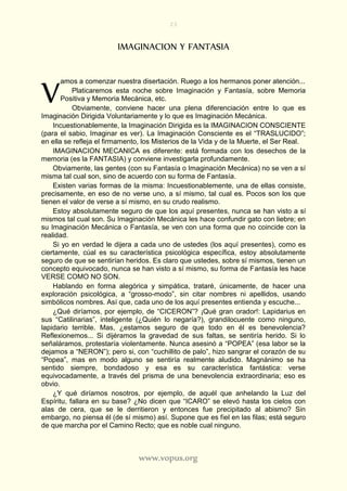 23
www.vopus.org
IMAGINACION Y FANTASIA
amos a comenzar nuestra disertación. Ruego a los hermanos poner atención...
Platicaremos esta noche sobre Imaginación y Fantasía, sobre Memoria
Positiva y Memoria Mecánica, etc.
Obviamente, conviene hacer una plena diferenciación entre lo que es
Imaginación Dirigida Voluntariamente y lo que es Imaginación Mecánica.
Incuestionablemente, la Imaginación Dirigida es la IMAGINACION CONSCIENTE
(para el sabio, Imaginar es ver). La Imaginación Consciente es el “TRASLUCIDO”;
en ella se refleja el firmamento, los Misterios de la Vida y de la Muerte, el Ser Real.
IMAGINACION MECANICA es diferente: está formada con los desechos de la
memoria (es la FANTASIA) y conviene investigarla profundamente.
Obviamente, las gentes (con su Fantasía o Imaginación Mecánica) no se ven a sí
misma tal cual son, sino de acuerdo con su forma de Fantasía.
Existen varias formas de la misma: Incuestionablemente, una de ellas consiste,
precisamente, en eso de no verse uno, a sí mismo, tal cual es. Pocos son los que
tienen el valor de verse a sí mismo, en su crudo realismo.
Estoy absolutamente seguro de que los aquí presentes, nunca se han visto a sí
mismos tal cual son. Su Imaginación Mecánica les hace confundir gato con liebre; en
su Imaginación Mecánica o Fantasía, se ven con una forma que no coincide con la
realidad.
Si yo en verdad le dijera a cada uno de ustedes (los aquí presentes), como es
ciertamente, cúal es su característica psicológica específica, estoy absolutamente
seguro de que se sentirían heridos. Es claro que ustedes, sobre sí mismos, tienen un
concepto equivocado, nunca se han visto a sí mismo, su forma de Fantasía les hace
VERSE COMO NO SON.
Hablando en forma alegórica y simpática, trataré, únicamente, de hacer una
exploración psicológica, a “grosso-modo”, sin citar nombres ni apellidos, usando
simbólicos nombres. Así que, cada uno de los aquí presentes entienda y escuche...
¿Qué diríamos, por ejemplo, de “CICERON”? ¡Qué gran orador!: Lapidarius en
sus “Catilinarias”, inteligente (¿Quién lo negaría?), grandilocuente como ninguno,
lapidario terrible. Mas, ¿estamos seguro de que todo en él es benevolencia?
Reflexionemos... Si dijéramos la gravedad de sus faltas, se sentiría herido. Si lo
señaláramos, protestaría violentamente. Nunca asesinó a “POPEA” (esa labor se la
dejamos a “NERON”); pero si, con “cuchillito de palo”, hizo sangrar el corazón de su
“Popea”, mas en modo alguno se sentiría realmente aludido. Magnánimo se ha
sentido siempre, bondadoso y esa es su característica fantástica: verse
equivocadamente, a través del prisma de una benevolencia extraordinaria; eso es
obvio.
¿Y qué diríamos nosotros, por ejemplo, de aquél que anhelando la Luz del
Espíritu, fallara en su base? ¿No dicen que “ICARO” se elevó hasta los cielos con
alas de cera, que se le derritieron y entonces fue precipitado al abismo? Sin
embargo, no piensa él (de sí mismo) así. Supone que es fiel en las filas; está seguro
de que marcha por el Camino Recto; que es noble cual ninguno.
V
 