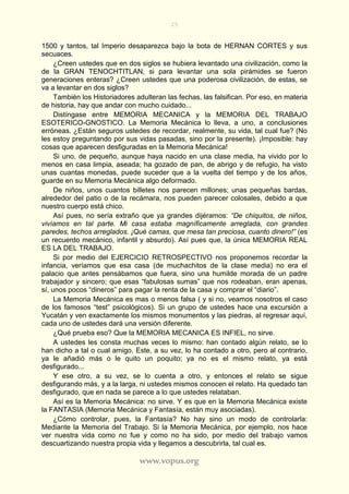 25
www.vopus.org
1500 y tantos, tal Imperio desaparezca bajo la bota de HERNAN CORTES y sus
secuaces.
¿Creen ustedes que en dos siglos se hubiera levantado una civilización, como la
de la GRAN TENOCHTITLAN, si para levantar una sola pirámides se fueron
generaciones enteras? ¿Creen ustedes que una poderosa civilización, de estas, se
va a levantar en dos siglos?
También los Historiadores adulteran las fechas, las falsifican. Por eso, en materia
de historia, hay que andar con mucho cuidado...
Distíngase entre MEMORIA MECANICA y la MEMORIA DEL TRABAJO
ESOTERICO-GNOSTICO. La Memoria Mecánica lo lleva, a uno, a conclusiones
erróneas. ¿Están seguros ustedes de recordar, realmente, su vida, tal cual fue? (No
les estoy preguntando por sus vidas pasadas, sino por la presente). ¡Imposible: hay
cosas que aparecen desfiguradas en la Memoria Mecánica!
Si uno, de pequeño, aunque haya nacido en una clase media, ha vivido por lo
menos en casa limpia, aseada; ha gozado de pan, de abrigo y de refugio, ha visto
unas cuantas monedas, puede suceder que a la vuelta del tiempo y de los años,
guarde en su Memoria Mecánica algo deformado.
De niños, unos cuantos billetes nos parecen millones; unas pequeñas bardas,
alrededor del patio o de la recámara, nos pueden parecer colosales, debido a que
nuestro cuerpo está chico.
Así pues, no sería extraño que ya grandes dijéramos: “De chiquitos, de niños,
vivíamos en tal parte. Mi casa estaba magníficamente arreglada, con grandes
paredes, techos arreglados. ¡Qué camas, que mesa tan preciosa, cuanto dinero!” (es
un recuerdo mecánico, infantil y absurdo). Así pues que, la única MEMORIA REAL
ES LA DEL TRABAJO.
Si por medio del EJERCICIO RETROSPECTIVO nos proponemos recordar la
infancia, veríamos que esa casa (de muchachitos de la clase media) no era el
palacio que antes pensábamos que fuera, sino una humilde morada de un padre
trabajador y sincero; que esas “fabulosas sumas” que nos rodeaban, eran apenas,
sí, unos pocos “dineros” para pagar la renta de la casa y comprar el “diario”.
La Memoria Mecánica es mas o menos falsa ( y si no, veamos nosotros el caso
de los famosos “test” psicológicos). Si un grupo de ustedes hace una excursión a
Yucatán y ven exactamente los mismos monumentos y las piedras, al regresar aquí,
cada uno de ustedes dará una versión diferente.
¿Qué prueba eso? Que la MEMORIA MECANICA ES INFIEL, no sirve.
A ustedes les consta muchas veces lo mismo: han contado algún relato, se lo
han dicho a tal o cual amigo. Este, a su vez, lo ha contado a otro, pero al contrario,
ya le añadió más o le quito un poquito; ya no es el mismo relato, ya está
desfigurado...
Y ese otro, a su vez, se lo cuenta a otro, y entonces el relato se sigue
desfigurando más, y a la larga, ni ustedes mismos conocen el relato. Ha quedado tan
desfigurado, que en nada se parece a lo que ustedes relataban.
Así es la Memoria Mecánica: no sirve. Y es que en la Memoria Mecánica existe
la FANTASIA (Memoria Mecánica y Fantasía, están muy asociadas).
¿Cómo controlar, pues, la Fantasía? No hay sino un modo de controlarla:
Mediante la Memoria del Trabajo. Si la Memoria Mecánica, por ejemplo, nos hace
ver nuestra vida como no fue y como no ha sido, por medio del trabajo vamos
descuartizando nuestra propia vida y llegamos a descubrirla, tal cual es.
 