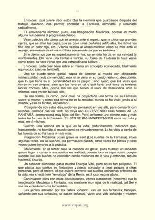 26
www.vopus.org
Entonces, ¡qué quiere decir esto? Que la memoria que guardamos después del
trabajo realizado, nos permite controlar la Fantasía, eliminarla, y eliminarla
radicalmente.
Es conveniente eliminar, pues, esa Imaginación Mecánica, porque en modo
alguno nos permite el progreso esotérico.
Vean ustedes a la dama que se arregla ante el espejo, que se pinta sus grandes
ojeras, que se afina las cejas, que se pone unas pestañas artificiales, los labios los
tiñe con un color rojo, etc. ¡Véanla vestida al último modelo: cómo se mira ante el
espejo, enamorada de sí misma! Está convencida de que es bellísima.
Si le dijéramos que es espantosamente fea, se sentiría herida en su vanidad (y
mortalmente). Ella tiene una Fantasía terrible, su forma de Fantasía la hace verse
como no es, la hace verse con una extraordinaria belleza...
Entonces, cada cual tiene sobre sí mismo un concepto equivocado, totalmente
equivocado (¡eso es terrible!).
Uno se puede sentir genial, capaz de dominar al mundo con chispeante
intelectualidad (está convencido); mas si se viera en su crudo realismo, descubriría,
que lo que tiene en su personalidad no es propio , sino ajeno; que las ideas que
tienen no son propias, sino que las leyó en tal o cual libro; está lleno de terribles
lacras morales. Mas, pocos son los que tienen el valor de desnudarse ante sí
mismos, para versen tal cual son.
De esa forma, es como, cada cual, ha proyectado una forma de su Fantasía
sobre sí mismo, y como esa forma no es la realidad, nunca se ha visto jamás a sí
mismo, y eso es terrible, espantoso...
Prosiguiendo con estas disquisiciones, pensando en voz alta, para compartir con
ustedes, diremos que en tanto no vaya uno DISOLVIENDO esas formas de LA
FANTASIA, permanecerá muy lejos del Ser. Pero conforme uno elimine más y más
todas las formas de la Fantasía, EL SER SE IRA MANIFESTANDO cada vez más y
más, en sí mismos.
Cuando uno ahonda en lo que es la vida, profundamente, descubre que,
francamente, no ha visto al mundo como es verdaderamente. Lo ha visto a través de
las formas de su Fantasía y nada más.
Imaginación Mecánica: ¡cúan grave es eso! (Los sueños de la Fantasía). Pues
algunas veces, en los sueños, ella permanece callada, otras veces los platica y otras
veces quiere llevarlos a la práctica.
Obviamente, en el tercer caso la cuestión es grave, pues cuando un soñados
quiere llegar a convertir sus sueños en realidad, comete locuras espantosas, porque
sucede que sus sueños no coinciden con la mecánica de la vida y entonces, resulta
haciendo locuras.
Un soñador silencioso gasta mucha Energía Vital, pero no es tan peligroso. El
que platica sus sueños es fantasioso y puede contagiar a otras psiquis, a otras
personas, pero el tercero, el que quiere convertir sus sueños en hechos prácticos de
la vida, ese sí está bien “rematado” de la Mente, está loco; eso es obvio.
Continuando pues con estas disquisiciones, vemos claramente (nosotros) que la
Imaginación Mecánica o Fantasía, nos mantiene muy lejos de la realidad, del Ser y
eso es verdaderamente lamentable.
Las gentes ambulan por las calles soñando, van en sus fantasías; trabajan,
soñando con sus fantasías, se casan soñando, viven una vida soñando y mueren
 