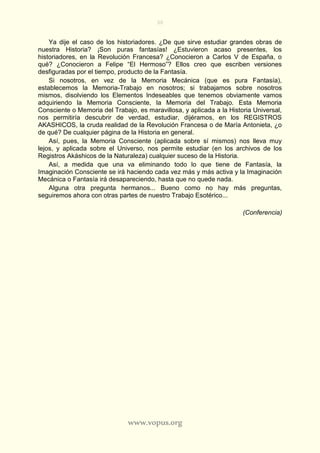 30
www.vopus.org
Ya dije el caso de los historiadores. ¿De que sirve estudiar grandes obras de
nuestra Historia? ¡Son puras fantasías! ¿Estuvieron acaso presentes, los
historiadores, en la Revolución Francesa? ¿Conocieron a Carlos V de España, o
qué? ¿Conocieron a Felipe “El Hermoso”? Ellos creo que escriben versiones
desfiguradas por el tiempo, producto de la Fantasía.
Si nosotros, en vez de la Memoria Mecánica (que es pura Fantasía),
establecemos la Memoria-Trabajo en nosotros; si trabajamos sobre nosotros
mismos, disolviendo los Elementos Indeseables que tenemos obviamente vamos
adquiriendo la Memoria Consciente, la Memoria del Trabajo. Esta Memoria
Consciente o Memoria del Trabajo, es maravillosa, y aplicada a la Historia Universal,
nos permitiría descubrir de verdad, estudiar, dijéramos, en los REGISTROS
AKASHICOS, la cruda realidad de la Revolución Francesa o de María Antonieta, ¿o
de qué? De cualquier página de la Historia en general.
Así, pues, la Memoria Consciente (aplicada sobre sí mismos) nos lleva muy
lejos, y aplicada sobre el Universo, nos permite estudiar (en los archivos de los
Registros Akáshicos de la Naturaleza) cualquier suceso de la Historia.
Así, a medida que una va eliminando todo lo que tiene de Fantasía, la
Imaginación Consciente se irá haciendo cada vez más y más activa y la Imaginación
Mecánica o Fantasía irá desapareciendo, hasta que no quede nada.
Alguna otra pregunta hermanos... Bueno como no hay más preguntas,
seguiremos ahora con otras partes de nuestro Trabajo Esotérico...
(Conferencia)
 