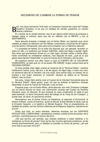 31
www.vopus.org
NECESIDAD DE CAMBIAR LA FORMA DE PENSAR
ien, mis caros hermanos: Ante todo, es necesario conocer las Leyes del Trabajo
Esotérico Gnóstico, si es que en realidad de verdad, queremos un cambio
radical y definitivo.
En nombre de la verdad diremos: que si por alguna parte hemos de empezar a
trabajar sobre sí mismos, tiene que ser en relación con la MENTE y con el
SENTIMIENTO.
Sería absurdo empezar a trabajar con el Centro Motor, por ejemplo (que como
ustedes ya saben se relaciona con los hábitos, costumbres y acciones de tal órgano,
o de tal centro). Obviamente, esto sería como empezar con un fakirismo absurdo.
Y a propósito de fakires: En la India hay faquires que, por ejemplo, levantan un
brazo en alto y lo sostienen por tiempo indefinido, hasta que llega a quedar rígido.
Hay otros que permanecen firmes en un solo lugar, durante veinte o treinta años,
hasta convertirse en verdaderas estatuas; mas después de todo, ¿qué es lo que
ganan esos fakires? Desarrollar un poco la Fuerza de la Voluntad y eso es todo.
No podemos pensar que ellos vayan a crear el CUERPO DE LA VOLUNTAD
CONSCIENTE, es claro que no; no se puede “RE-CREAR” ningún cuerpo fuera de la
“NOVENA ESFERA”.
Si fuera posible crear algún cuerpo en ausencia de la “Novena Esfera”, nosotros
hubiéramos nacido, pues, del aire, o de las aguas, de algún lago, o entre una roca;
no seríamos hijos de un hombre y de una mujer, pero somos hijos, en verdad, de un
hombre y una mujer; entonces, la “creación” siempre se realiza en la “Novena
Esfera”, eso es obvio...
Así pues, ningún fakir podría crear el Cuerpo de la Voluntad Consciente lejos de
la “Novena Esfera”. Nada ganan, pues, los que se dedican al fakirismo, excepto
desarrollar un poco la Fuerza de Voluntad, y eso es todo...
Empezar pues, con el Centro Motor, sería absurdo; aún más: Empezar a trabajar
con el Centro Sexual sin tener una información correcta del Cuerpo de Doctrina
Gnóstica, pues, es absurdo. El que empieza en esas condiciones no sabe lo que
está haciendo, no tiene Conciencia clara del trabajo en la “Forja de los Cíclopes”, y
puede caer, es obvio, en gravísimos errores.
Recordemos que el primer Centro el Intelectual, el segundo el Emocional, el
tercero el Motor, cuarto el Instintivo, quinto el Sexual. Existe también el sexto, que es
la Emoción Superior, y el séptimo: el Mental Superior. Pero si empezáramos, en
realidad de verdad, con los Centros Inferiores de la Máquina Orgánica, caeríamos en
el error.
Antes que todo, en estos estudios, debemos empezar por los CENTROS
INTELECTUAL y EMOCIONAL; necesitamos cambiar nuestra forma de pensar; de lo
contrario, marcharemos por el camino del error...
¿De qué serviría, por ejemplo, que ustedes asistieran a estas cátedras y no
cambiaran su forma de pensar? Aquí se les dan muchos ejercicios esotéricos, se les
orienta doctrinariamente, pero, si ustedes no cambian su forma de pensar, ¿de qué
sirve todo lo que aquí se le de?
B
 