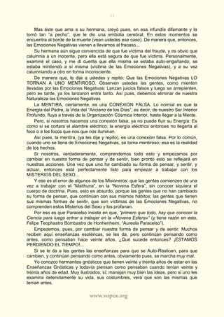 33
www.vopus.org
Mas éste que ama a su hermana, creyó pues, en esa infundía difamante y la
tomó tan “a pecho”, que le dio una embolia cerebral. En estos momentos se
encuentra al borde de la muerte (vean ustedes ese caso). De manera que, entonces,
las Emociones Negativas vienen a llevarnos al fracaso...
Su hermana aún sigue convencida de que fue víctima del fraude, y es obvio que
calumnia a un inocente, pero ella está segura de que fue víctima. Personalmente,
examiné el caso, y me di cuenta que ella misma se estaba auto-engañando, se
estaba mintiendo a sí misma (víctima de las Emociones Negativas), y a su vez
calumniando a otro en forma inconsciente.
De manera que, le dije a ustedes y repito: Que las Emociones Negativas LO
TORNAN A UNO MENTIROSO. Observen ustedes las gentes, como mienten
llevadas por las Emociones Negativas: Lanzan juicios falsos y luego se arrepienten,
pero es tarde, ya los lanzaron entre tanto. Así pues, debemos eliminar de nuestra
Naturaleza las Emociones Negativas
La MENTIRA, ciertamente, es una CONEXION FALSA. Lo normal es que la
Energía del Padre, la Vida del “Anciano de los Días”, es decir, de nuestro Ser Interior
Profundo, fluya a través de la Organización Cósmica Interior, hasta llegar a la Mente.
Pero, si nosotros hacemos una conexión falsa, ya no puede fluir su Energía: Es
como si se cortara el alambre eléctrico; la energía eléctrica entonces no llegaría al
foco o a los focos que nos que nos iluminan.
Así pues, la mentira, (ya les dije y repito), es una conexión falsa. Por lo común,
cuando uno se llena de Emociones Negativas, se torna mentiroso; esa es la realidad
de los hechos.
Si nosotros, verdaderamente, comprendemos todo esto y empezamos por
cambiar en nuestra forma de pensar y de sentir, bien pronto esto se reflejará en
nuestras acciones. Una vez que uno ha cambiado su forma de pensar, y sentir, y
actuar, entonces está perfectamente listo para empezar a trabajar con los
MISTERIOS DEL SEXO...
Y ese es el error de algunos de los Misioneros: que las gentes comienzen de una
vez a trabajar con el “Maithuna”, en la “Novena Esfera”, sin conocer siquiera el
cuerpo de doctrina. Pues, esto es absurdo, porque las gentes que no han cambiado
su forma de pensar, que continúan con sus mismos hábitos; las gentes que tienen
sus mismas formas de sentir, que son víctimas de las Emociones Negativas, no
comprenden estos Misterios del Sexo y los profanan.
Por eso es que Paracelso insiste en que, “primero que todo, hay que conocer la
Ciencia para luego entrar a trabajar en la «Novena Esfera»” (y tiene razón en esto,
Felipe Teophastro Bombastro de Honhenheim, “Aureola Paracelso”).
Empezemos, pues, por cambiar nuestra forma de pensar y de sentir. Muchos
reciben aquí enseñanzas esotéricas, se les da, pero continúan pensando como
antes, como pensaban hace veinte años. ¿Qué sucede entonces? ¡ESTAMOS
PERDIENDO EL TIEMPO!...
Si se le da a las gentes las enseñanzas para que se Auto-Realicen, para que
cambien, y continúan pensando como antes, obviamente pues, se marcha muy mal.
Yo conozco hermanitos gnósticos que tienen veinte y treinta años de estar en las
Enseñanzas Gnósticas y todavía piensan como pensaban cuando tenían veinte y
treinta años de edad. Muy ilustrados, sí; manejan muy bien las ideas, pero si uno les
examina detenidamente su vida, sus costumbres, verá que son las mismas que
tenían antes.
 