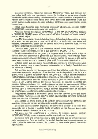 34
www.vopus.org
Conozco hermanos, hasta muy juiciosos, Misioneros y todo, que platican muy
bien sobre la Gnosis, que manejan el cuerpo de doctrina en forma extraordinaria,
pero los he estado observando y resulta que actúan como cuando no eran gnósticos:
Actúan como actuaban hace treinta años atrás, tienen las costumbres viejas que
tenían cuando nada sabían de estos estudios, continúan con esas mismas viejas
costumbres...
¿Qué están haciendo esos hermanos entonces? Obviamente, se están AUTO-
ENGAÑANDO miserablemente pues, eso es obvio...
Así pues, hemos de empezar por CAMBIAR la FORMA DE PENSAR y después
la FORMA DE SENTIR; poner el “vino nuevo”, el “Vino Gnóstico” en “odres nuevos”,
y no en “odres viejos”.
Una Mente decrépita, llena de hábitos viejos, de hábitos de hace veinte y treinta
años atrás, no está preparada para recibir el “Vino de la Gnosis”; una Mente así,
necesita, forzosamente, pasar por un cambio total; de lo contrario pues, se está
perdiendo el tiempo miserablemente.
Con todo esto, ¿qué es lo que queremos saber? ¡Pues despertar Conciencia!
¿Verdad? ¡Esa es la verdad, eso es lo que queremos: ¡DESPERTAR!...
En el mundo oriental no se ignora que la gente está dormida, nadie lo ignora;
pero en el mundo occidental la gente cree que está despierta, y sin embargo hacen
cosas que no quieren hacer: Se lanzan a la guerra, cuando no quieren ir a la guerra
(pero siempre van, aunque no quieran). ¿Por qué? Porque están hipnotizados.
Ustedes saben que a un sujeto hipnotizado, por ejemplo, le ordenamos que vaya
a matar a alguien, va y lo mata (y eso ya está previsto en el Código Penal de todos
los países de la Tierra).
Así también sucede con las gentes de todas las latitudes: están hipnotizadas
pero creen que están despiertas. Si se les dice que ha llegado la hora de ir a la
guerra, van a la guerra; no quieren ir pero van. ¿Por qué? Porque están hipnotizadas
y el hipnotizado, hipnotizado está (esto es gravísimo y tremendamente cierto).
¿Qué necesitamos salir del “sueño hipnótico”?, ¡Eso es verdad! Pero bueno,
vamos a ver: ¿Cómo salimos del “sueño hipnótico”, si estamos contentos con
nuestros hábitos mentales, con nuestro sistema de razonar, con nuestros hábitos
sentimentales, con nuestros distintos hábitos o costumbres, adquiridas por la
herencia y por la familia? Entonces, aunque estemos escuchando aquí, en esta sala,
las enseñanzas, sencillamente estamos perdiendo el tiempo...
Pregúntense ustedes a sí mismos: ¿Para qué han venido? ¿Con qué objeto
están ustedes reunidos en esta sala? Si están aquí reunidos por mera curiosidad,
pues vale más que no hubieran venido.
Si de verdad les anima el anhelo de cambiar, pero continúan muy contentos con
sus viejas normas de pensar, sencillamente se están auto-engañando.
Si es que ustedes quieren enganchar el “carro de la Gnosis” a su “viejo tren”
carcomido por el tiempo y podrido hasta el tuétano de los huesos, pues están
haciendo un juego tonto que a nada les conduce.
Así pues, no nos engañemos a sí mismos. Si ustedes quieren cambiar,
¡SEAMOS SERIOS y empezemos por cambiar nuestra forma de pensar!
Cada cual tiene una forma de pensar y cada cual cree que su forma de pensar
es la más correcta. Pero, en realidad de verdad, las diversas formas de pensar de
cada cual o de todos en conjunto, de correcto no tiene nada, puesto que están
hipnotizados.
 