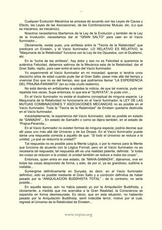 38
www.vopus.org
Cualquier Evolución Mecánica se procesa de acuerdo con las Leyes de Causa y
Efecto, las Leyes de las Asociaciones, de las Combinaciones Mutuas, etc. (Lo que
es mecánico, es mecánico).
Nosotros necesitamos libertarnos de la Ley de la Evolución y también de la Ley
de la Involución; necesitamos dar el “GRAN SALTO” para caer en el Vacío
Iluminador...
Obviamente, existe pues, una antítesis entre la “Teoría de la Relatividad” que
predicara un Einstein, y el Vacío Iluminador. LO RELATIVO ES RELATIVO; la
“Maquinaria de la Relatividad” funciona con la Ley de los Opuestos, con el Dualismo,
etc.
En la “lucha de las antítesis”, hay dolor y eso no es Felicidad si queremos la
auténtica Felicidad, debemos salirnos de la Mecánica esta de la Relatividad; dar el
Gran Salto, repito, para caer entre el seno del Vacío Iluminador.
Yo experimenté el Vacío Iluminador en mi mocedad; apenas si tendría unos
dieciocho años de edad cuando pude dar el Gran Salto: pasar más allá del tiempo y
vivenciar Eso que no es del tiempo, eso que podríamos llamar “LA EXPERIENCIA
DEL PRAJNA-PARAMITA” (en su más crudo realismo).
No está demás en enfatizarles a ustedes la noticia, de que tal vivencia, pudo ser
repetida tres veces. Supe entonces, lo que era el “SUNYATA”, lo pude vivir...
En el Vacío Iluminador no existe el dualismo conceptual de ninguna especie. La
Maquinaria de la Relatividad no funcionaría en el Vacío Iluminador; la LEY DE LAS
MUTUAS COMBINACIONES Y ASOCIACIONES MECANICAS no es posible en el
Vacío Iluminador. Toda la “Teoría de la Relatividad” de Einstein quedaría destruida
en el Vacío Iluminador.
Indubitablemente, la experiencia del Vacío Iluminador, sólo es posible en estado
de “SAMADHI”... En estado de Samadhí o como se dijera también, en el estado de
“Prajna-Paramita...
En el Vacío Iluminador no existen formas de ninguna especie; podría decirse que
allí pasa uno más allá del Universo y de los Dioses. En el Vacío Iluminador puede
darse una respuesta correcta a aquello de que: “Si todo el Universo se reduce a la
unidad, ¿a qué se reduciría la unidad?”
Tal respuesta no es posible para la Mente Lógica, o por lo menos para la Mente
que funciona de acuerdo con la Lógica Formal; pero en el Vacío Iluminador no es
necesaria tal respuesta; tal respuesta allí es una realidad patente, definida: “si todas
las cosas se reducen a la unidad, la unidad también se reduce a todas las cosas”...
Entonces, quien entra en ese estado, de “MAHA-SAMADHI”, dijéramos, vive en
todas las cosas desprovisto de forma, y esto, de por sí, ya es grandioso, sublime e
inefable...
Sumergirse definitivamente en Sunyata, es decir, en el Vacío Iluminador
definitivo, sólo es posible mediante el Gran Salto y a condición definitiva de haber
pasado por la “ANIQUILACION BUDDHISTA TOTAL” ; de lo contrario, no seria
posible...
En aquella época, aún no había pasado yo por la Aniquilación Buddhista, y
obviamente, a medida que me acercaba a la Gran Realidad, la Consciencia se
expandía en forma desmesurada. Es obvio, que en esta situación, no habiendo
pasado por la Aniquilación Buddhista, sentí indecible terror, motivo por el cual,
regresé al Universo de la Relatividad de Einstein...
 