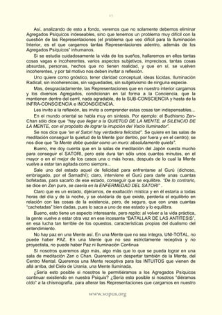 45
www.vopus.org
Así, analizando de esto a fondo, veremos que no solamente debemos eliminar
Agregados Psíquicos indeseables, sino que tenemos un problema muy difícil con la
cuestión de las Representaciones (el problema que veo difícil para la Iluminación
Interior, es el que cargamos tantas Representaciones adentro, además de los
Agregados Psíquicos” inhumanos.
Si se estudia cuidadosamente la vida de los sueños, hallaremos en ellos tantas
cosas vagas e incoherentes, varios aspectos subjetivos, imprecisos, tantas cosas
absurdas, personas, hechos que no tienen realidad, y que en sí, se vuelven
incoherentes, y por tal motivo nos deben invitar a reflexión.
Uno quiere como gnóstico, tener claridad conceptual, ideas lúcidas, Iluminación
Radical, sin incoherencias, sin vaguedades, sin subjetivismo de ninguna especie.
Mas, desgraciadamente, las Representaciones que en nuestro interior cargamos
y los diversos Agregados, condicionan en tal forma a la Conciencia, que la
mantienen dentro del carril, nada agradable, de la SUB-CONSCIENCIA y hasta de la
INFRA-CONSCIENCIA e INCONSCIENCIA.
Les invito a la reflexión, les invito a comprender estas cosas tan indispensables...
En el mundo oriental se habla muy en síntesis. Por ejemplo: el Budhismo Zen-
Chan sólo dice que “hay que llegar a la QUIETUD DE LA MENTE, al SILENCIO DE
LA MENTE, con el propósito de lograr la irrupción del Vacío Iluminador”.
Se nos dice que “en el Satori hay verdadera felicidad”. Se quiere en las salas de
meditación conseguir la quietud de la Mente (por dentro, por fuera y en el centro); se
nos dice que “la Mente debe quedar como un muro: absolutamente quieta”.
Bueno, me doy cuenta que en la salas de meditación del Japón cuesta mucho
para conseguir el SATORI, pero este dura tan sólo unos cuantos minutos, en el
mayor o en el mejor de los casos una o más horas, después de lo cual la Mente
vuelve a estar tan agitada como siempre...
Sale uno del estado aquel de felicidad para enfrentarse al Gurú (dichoso,
embriagado, por el Samadhí); claro, interviene el Gurú para darle unas cuantas
bofetadas, para sacarlo de ese estado, conseguir que se equilibre. “De lo contrario,
se dice en Zen puro, se caería en la ENFERMEDAD DEL SATORI” .
Claro que es un estado, dijéramos, de exaltación mística y en él estaría a todas
horas del día y de la noche, y se olvidaría de que existe, perdería el equilibrio en
relación con las cosas de la existencia, pero, de seguro, que con unas cuantas
“cachetadas” bien dadas, pues lo saca a uno de ese estado y lo equilibra.
Bueno, esto tiene un aspecto interesante, pero repito: al volver a la vida práctica,
la gente vuelve a estar otra vez en ese incesante “BATALLAR DE LAS ANTITESIS”,
en esa lucha tan terrible de los opuestos, características propias del dualismo del
entendimiento.
No hay paz en una Mente así. En una Mente que no sea íntegra, UNI-TOTAL, no
puede haber PAZ. En una Mente que no sea estrictamente receptiva y no
proyectista, no puede haber Paz ni Iluminación Continua
Sí nosotros queremos algo más, algo más que lo que se pueda lograr en una
sala de meditación Zen o Chan. Queremos un despertar también de la Mente, del
Centro Mental. Queremos una Mente receptiva para los INTUITOS que vienen de
allá arriba, del Cielo de Urania, una Mente Iluminada.
¿Sería esto posible si nosotros le permitiéramos a los Agregados Psíquicos
continuar existiendo en nuestra Psiquis? ¿Sería esto posible si nosotros “diéramos
oído” a la chismografía, para alterar las Representaciones que cargamos en nuestro
 