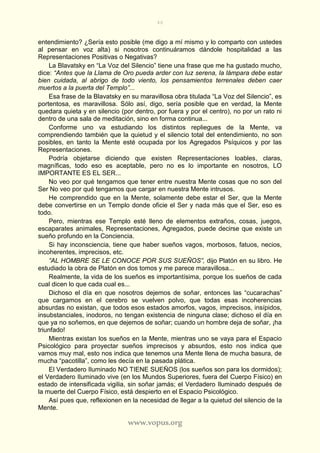46
www.vopus.org
entendimiento? ¿Sería esto posible (me digo a mí mismo y lo comparto con ustedes
al pensar en voz alta) si nosotros continuáramos dándole hospitalidad a las
Representaciones Positivas o Negativas?
La Blavatsky en “La Voz del Silencio” tiene una frase que me ha gustado mucho,
dice: “Antes que la Llama de Oro pueda arder con luz serena, la lámpara debe estar
bien cuidada, al abrigo de todo viento, los pensamientos terrenales deben caer
muertos a la puerta del Templo”...
Esa frase de la Blavatsky en su maravillosa obra titulada “La Voz del Silencio”, es
portentosa, es maravillosa. Sólo así, digo, sería posible que en verdad, la Mente
quedara quieta y en silencio (por dentro, por fuera y por el centro), no por un rato ni
dentro de una sala de meditación, sino en forma continua...
Conforme uno va estudiando los distintos repliegues de la Mente, va
comprendiendo también que la quietud y el silencio total del entendimiento, no son
posibles, en tanto la Mente esté ocupada por los Agregados Psíquicos y por las
Representaciones.
Podría objetarse diciendo que existen Representaciones loables, claras,
magníficas, todo eso es aceptable, pero no es lo importante en nosotros, LO
IMPORTANTE ES EL SER...
No veo por qué tengamos que tener entre nuestra Mente cosas que no son del
Ser No veo por qué tengamos que cargar en nuestra Mente intrusos.
He comprendido que en la Mente, solamente debe estar el Ser, que la Mente
debe convertirse en un Templo donde oficie el Ser y nada más que el Ser, eso es
todo.
Pero, mientras ese Templo esté lleno de elementos extraños, cosas, juegos,
escaparates animales, Representaciones, Agregados, puede decirse que existe un
sueño profundo en la Conciencia.
Si hay inconsciencia, tiene que haber sueños vagos, morbosos, fatuos, necios,
incoherentes, imprecisos, etc.
”AL HOMBRE SE LE CONOCE POR SUS SUEÑOS”, dijo Platón en su libro. He
estudiado la obra de Platón en dos tomos y me parece maravillosa...
Realmente, la vida de los sueños es importantísima, porque los sueños de cada
cual dicen lo que cada cual es...
Dichoso el día en que nosotros dejemos de soñar, entonces las “cucarachas”
que cargamos en el cerebro se vuelven polvo, que todas esas incoherencias
absurdas no existan, que todos esos estados amorfos, vagos, imprecisos, insípidos,
insubstanciales, inodoros, no tengan existencia de ninguna clase; dichoso el día en
que ya no soñemos, en que dejemos de soñar; cuando un hombre deja de soñar, ¡ha
triunfado!
Mientras existan los sueños en la Mente, mientras uno se vaya para el Espacio
Psicológico para proyectar sueños imprecisos y absurdos, esto nos indica que
vamos muy mal, esto nos indica que tenemos una Mente llena de mucha basura, de
mucha “pacotilla”, como les decía en la pasada plática.
El Verdadero Iluminado NO TIENE SUEÑOS (los sueños son para los dormidos);
el Verdadero Iluminado vive (en los Mundos Superiores, fuera del Cuerpo Físico) en
estado de intensificada vigilia, sin soñar jamás; el Verdadero Iluminado después de
la muerte del Cuerpo Físico, está despierto en el Espacio Psicológico.
Así pues que, reflexionen en la necesidad de llegar a la quietud del silencio de la
Mente.
 