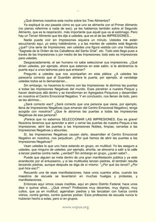 47
www.vopus.org
¿Qué diremos nosotros esta noche sobre los Tres Alimentos?
Ya expliqué la vez pasada cómo es que uno se alimenta con el Primer Alimento
(no pienso referirme a nada de eso); ya les hablamos también sobre el Segundo
Alimento, que es la respiración, más importante que aquél que va al estómago. Pero
hay un Tercer Alimento que les dije a ustedes, que es el de las IMPRESIONES...
Nadie puede vivir sin Impresiones siquiera un minuto. Ustedes me están
escuchando aquí, yo estoy hablándome, y a las mentes de ustedes está llegando
¿qué? Una serie de Impresiones; ven ustedes una figura vestida con una Vestidura
“Sagrada de la Orden de los Caballeros del Santo Grial”, etc. Todo esto llega pues a
través de las Impresiones o por medio de las Impresiones; todo esto es Impresiones
para ustedes.
Desgraciadamente, el ser humano no sabe seleccionar sus impresiones. ¿Qué
dirían ustedes, por ejemplo, ahora que estamos en este salón, si le abriéramos la
puerta aquí a unos ladrones para que entraran?
Pregunto a ustedes que nos acompañan en esta plática: ¿A ustedes les
parecería correcto que el Guardián abriera la puerta, por ejemplo, al vandalaje
ustedes todos se lo demandarían...
Sin embargo, no hacemos lo mismo con las Impresiones: le abrimos las puertas
a todas las Impresiones Negativas del mundo. Esas penetran a nuestra Psiquis y
hacen destrozos allá dentro y se transforman en Agregados Psíquicos y desarrollan
en nosotros el Centro Emocional Negativo. Y en conclusión, nos llenan de lodo, pero
se las abrimos...
¿Será correcto eso? ¿Será correcto que una persona que viene, por ejemplo,
llena de Impresiones Negativas (que emanan del Centro Emocional Negativo), tenga
acogida con nosotros? ¿Que le abramos las puertas a todas las Impresiones
Negativas de esa persona?
¡Parece que no sabemos SELECCIONAR LAS IMPRESIONES. Eso es grave!
Nosotros tenemos que aprender a abrir y cerrar las puertas de nuestra Psiquis a las
Impresiones: abrir las puertas a las Impresiones Nobles, limpias; cerrarlas a las
Impresiones Negativas y absurdas.
Sí, las Impresiones Negativas causan daño, desarrollan el Centro Emocional
Negativo en nosotros, nos perjudican. ¿Por qué hemos de abrir las puertas a las
Impresiones Negativas?
Vean ustedes lo que uno hace estando en grupo, en multitud: Yo les aseguro a
ustedes, que ninguno de ustedes, por ejemplo, ahorita, se atrevería a salir a la calle
a lanzar piedras contra nadie, ¿verdad? Sin embargo en grupo, ¿quién sabe?...
Puede que alguien se meta dentro de una gran manifestación pública y ya este
enardecido por el entusiasmo, y si las multitudes lanzan piedras, él también resulta
lanzando piedras, aunque después se diga de sí mismo: “¿Por qué las lancé? ¿Por
qué hice eso?”.
Recuerdo una de esas manifestaciones, hace unos cuantos años, cuando los
maestros de escuela se levantaron en muchas huelgas y protestas, y
manifestaciones.
Entonces aquí vimos cosas insólitas, aquí en pleno Distrito Federal, hace unos
diez o quince años... ¿Qué vimos? Profesores muy decentes, muy dignos, muy
cultos, que ya en multitud, agarraban piedras y las lanzaban con fuerza contra
vidrios, contra gentes, contra quienes podían. Esos profesores de escuela nunca lo
hubieran hecho a solas, pero sí en grupos.
 