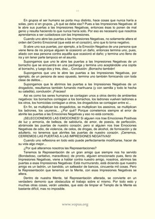 48
www.vopus.org
En grupos el ser humano se porta muy distinto, hace cosas que nunca haría a
solas, pero sí en grupos. ¿A qué se debe eso? Pues a las Impresiones Negativas: él
le abre sus puertas a las Impresiones Negativas, entonces ésas lo ponen de mal
genio y resulta haciendo lo que nunca haría solo. Por eso es necesario que nosotros
aprendamos a ser cuidadosos con las Impresiones.
Cuando uno abre las puertas a las Impresiones Negativas, no solamente altera el
orden del Centro Emocional (que está en el corazón), sino que lo torna negativo.
Si abre uno sus puertas, por ejemplo, a la Emoción Negativa de una persona que
viene llena de ira porque alguien le ocasionó un daño, entonces termina uno, pues,
aliado con esa persona contra aquélla que ocasionó el daño; y termina uno lleno de
ira y sin tener parte tampoco en el asunto.
Supongamos que uno le abre las puertas a las Impresiones Negativas de un
borracho que se encuentra en una pachanga y termina uno aceptándole una copita
al borracho, y luego dos y tres, diez... Conclusión: ¡Borracho también!
Supongamos que uno le abre las puertas a las Impresiones Negativas, por
ejemplo, de un persona de sexo opuesto, termina uno también fornicando con toda
clase de delitos...
Supongamos que le abrimos las puertas a las Impresiones Negativas de un
drogadicto, resultamos también fumando marihuana (y con semilla y todo le hecha
su caladita), conclusión: ¡Fracaso!
Así es como los seres humanos se contagian unos a otros dentro de ambientes
negativos: los borrachos contagian a los borrachos, los ladrones vuelven ladrones a
los otros, los homicidas contagian a otros, los drogadictos se contagian entre sí...
En fin, se multiplican los drogadictos, se multiplican los asesinos, se multiplican
los ladrones, los usureros... ¿Por qué? Porque cometemos siempre el error de
abrirle las puertas a las Emociones Negativas y eso no está correcto.
¡SELECCIONEMOS LAS EMOCIONES! Si alguien nos trae Emociones Positivas
de luz y armonía, de belleza, de sabiduría, de amor, de poesía, de perfección,
abrámosle las puertas de nuestro corazón; pero si alguien nos trae Emociones
Negativas de odio, de violencia, de celos, de drogas, de alcohol, de fornicación y de
adulterio, no tenemos que abrirles las puertas de nuestro corazón. ¡Cerremos,
CERREMOS LAS PUERTAS A LAS IMPRESIONES NEGATIVAS!
Cuando uno reflexiona en todo esto puede perfectamente modificarse, hacer de
su vida algo mejor...
¿Por qué alteramos nosotros las Representaciones?
Tenemos la Representación de un gran amigo que siempre nos ha servido
(Bondadoso, caritativo, maravilloso); de pronto, alguien emocionado pues, lleno de
Impresiones Negativas, viene a hablar contra nuestro amigo, nosotros, abrimos las
puertas a esas Impresiones Negativas: Está murmurando, está diciendo que nuestro
amigo es un ladrón, un bandido, un salteador de bancos, cincuenta mil cosas. Pero
la Representación que tenemos en la Mente, con esas Impresiones Negativas se
altera.
Dentro de nuestra Mente, tal Representación alterada, se convierte en un
verdadero demonio que obstaculiza el trabajo sobre sí mismo. Por todo esto y
muchas otras cosas, verán ustedes, que esto de limpiar el Templo de la Mente es
bastante difícil, mas no imposible.
 