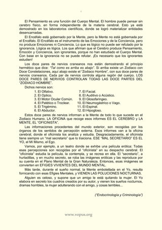 4
www.vopus.org
El Pensamiento es una función del Cuerpo Mental. El hombre puede pensar sin
cerebro físico, en forma independiente de la materia cerebral. Esto ya está
demostrado en los laboratorios científicos, donde se logró materializar entidades
desencarnadas.
El Encéfalo está gobernado por la Mente, pero la Mente no está gobernada por
el Encéfalo. El Encéfalo es el instrumento de las Emociones y de la Conciencia, pero
no produce Emociones ni Conciencia. Lo que es lógico no puede ser refutado por la
ignorancia. Lógica es lógica. Los que afirman que el Cerebro produce Pensamiento,
Emoción y Conciencia, son ignorantes, porque no han estudiado el Cuerpo Mental.
Con base en la ignorancia no se puede refutar. ¡Es necesario que los ignorantes
estudien!
Los doce pares de nervios craneanos nos están demostrando el principio
hermético que dice: “Tal como es arriba es abajo”. Si arriba existe un Zodiaco con
Doce Constelaciones, aquí abajo existe el “Zodiaco Hombre”, con sus doce pares de
nervios craneanos. Cada par de nervios controla alguna región del cuerpo. LOS
DOCE PARES DE NERVIOS CONTROLAN TODAS LAS DOCE PARTES DEL
“ZODIACO HOMBRE”.
Dichos nervios son:
1. El Olfativo. 7. El Facial.
2. El Optico. 8. El Auditivo o Acústico.
3. El Motor Ocular Común. 9. El Glosofaringeo.
4. El Patético o Troclear. 10. El Neumogástrico o Vago.
5. El Trigémino. 11. El Espinal.
6. El Abductor. 12. El Hipogloso.
Estos doce pares de nervios informan a la Mente de todo lo que sucede en el
Zodiaco Humano. LA OFICINA que recoge esos informes ES EL CEREBRO y LA
MENTE, EL “OFICINISTA”.
Las informaciones procedentes del mundo exterior, son recogidas por los
órganos de los sentidos de percepción externa. Esos informes van a la oficina
cerebral, donde el oficinista los analiza y estudia. Desgraciadamente, el oficinista
tiene siempre un “mal secretario” que lo traiciona. ESE “MAL SECRETARIO” ES EL
YO, el Mí Mismo, el Ego.
Vamos, por ejemplo, a un teatro donde se exhibe una película erótica: Todas
esas percepciones son recogidas por el “oficinista” en su despacho cerebral. El
“oficinista” estudia la película, la contempla, y se recrea en ella. El “secretario”, a
hurtadillas, y en mucho secreto, se roba las imágenes eróticas y las reproduce por
su cuenta en el Plano Mental de la Gran Naturaleza. Entonces, esas imágenes se
convierten en EFIGIES VIVIENTES DEL MUNDO MENTAL.
Más tarde, durante el sueño normal, la Mente embotellada en el Yo, resulta
fornicando con esas Efigies Mentales, y VIENEN LAS POLUCIONES NOCTURNAS.
Alguien es celoso, y supone que un amigo le está quitando la mujer. El Yo
elabora en secreto los cuadros creados por su autor, y vienen los sueños nocturnos,
dramas horribles, la mujer adulterando con el amigo, y cosas terribles...
(“Endocrinología y Criminología”)
 