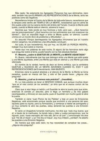 50
www.vopus.org
Más repito: No solamente los Agregados Psíquicos hay que eliminarlos, claro
está, también hay que ELIMINAR LAS REPRESENTACIONES de la Mente, tanto las
positivas como las negativas.
Necesitamos limpiar el Centro de la Mente de toda esta basura; necesitamos que
la lámpara arda dentro del TEMPLO DE LA MENTE, necesitamos que la Llama de
Oro pueda arder con luz serena dentro del ámbito del Templo. Cuando la Mente está
quieta, cuando la Mente está en silencio, adviene lo nuevo...
Decimos que “esta senda es muy hermosa y todo, pero que... ¿Qué hacemos
con las preocupaciones? ¿Qué hacemos con los sufrimientos que nos ocasionan los
demás?... Que es imposible llegar a tener la Mente quieta, en silencio, cuando
vivimos en un mundo lleno de problemas y dificultades”... ¡
Es absurdo! Porque desintegrando los Agregados Inhumanos que en nuestro
interior cargamos, los problemas y las dificultades concluyen.
Así pues, lo que necesitamos, hoy por hoy, es DEJAR LA PEREZA MENTAL,
trabajar muy duro sobre sí mismos.
Hasta aquí mis palabras de esta noche. Si alguno de los hermanos tiene algo
que preguntar sobre el tema, puede hacerlo con la más absoluta libertad.
P.- Maestro, ¿sobre la QUIETUD DE LA MENTE y la MENTE AQUIETADA?
R.- Bueno, naturalmente que hay que distinguir entre una Mente que está quieta
y una Mente aquietada; entre una Mente que está en silencio y una Mente que está
silenciada.
En nombre de la verdad, hemos de decir en forma enfática, que la verdadera
QUIETUD y SILENCIO DE LA MENTE ADVIENEN CUANDO EL EGO Y LAS
REPRESENTACIONES del Entendimiento, HAN MUERTO.
Entonces viene la quietud absoluta y el silencio de la Mente; la Mente se torna
receptiva, queda en manos del Ser, y sólo el Ser puede hacer. ¿Alguna otra
pregunta?
P.- Maestro, ¿cuál es la manera más práctica? ...(inaudible)...
R.- Lo más práctico es tener el SENTIDO COMUN, que aunque muchos dicen
“que es el más común de los sentidos”, yo diría que es el menos común de los
sentidos.
Claro que si aquí llega un ladrón y el Guardián le abre la puerta para que entre,
entonces él comete un absurdo; pero si llega un hermano y da tres golpes
(acompasados y rítmicos) en esa puerta, pues el Guardián con mucho gusto le abre
la puerta.
También si viene “Juan Perico de los Palotes” y trae un poco de Emociones
Negativas, está emocionado porque resulta que encontró a una persona del sexo
opuesto (para su lujuria, para su fornicación), y comienza a hablar de pornografía y
yo muy contento le abro las puertas, estoy abriendo las puertas a una Emoción
Negativa.
Si viene un drogadicto fumando marihuana, me dice que “esta muy buena, que
él, a través de la marihuana, ha tenido tales y tales y cuales percepciones, que ha
logrado, pues, hasta mensajes del más allá, del no sé qué”, y emocionado me dice
que “me dé un toque”, y yo “me doy un toque”, soy muy imbécil, ¿verdad?, he abierto
las puertas a una Emoción Negativa.
De manera que esto está claro; no hay necesidad de complicar las cosas...
¿Alguna otra pregunta?
 