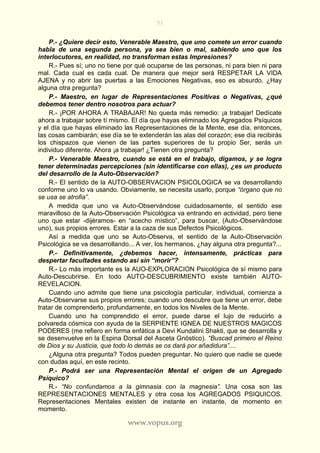 51
www.vopus.org
P.- ¿Quiere decir esto, Venerable Maestro, que uno comete un error cuando
habla de una segunda persona, ya sea bien o mal, sabiendo uno que los
interlocutores, en realidad, no transforman estas Impresiones?
R.- Pues sí; uno no tiene por qué ocuparse de las personas, ni para bien ni para
mal. Cada cual es cada cual. De manera que mejor será RESPETAR LA VIDA
AJENA y no abrir las puertas a las Emociones Negativas, eso es absurdo. ¿Hay
alguna otra pregunta?
P.- Maestro, en lugar de Representaciones Positivas o Negativas, ¿qué
debemos tener dentro nosotros para actuar?
R.- ¡POR AHORA A TRABAJAR! No queda más remedio: ¡a trabajar! Dedícate
ahora a trabajar sobre tí mismo. El día que hayas eliminado los Agregados Psíquicos
y el día que hayas eliminado las Representaciones de la Mente, ese día, entonces,
las cosas cambiarán; ese día se te extenderán las alas del corazón; ese día recibirás
los chispazos que vienen de las partes superiores de tu propio Ser, serás un
individuo diferente. Ahora ¡a trabajar! ¿Tienen otra pregunta?
P.- Venerable Maestro, cuando se está en el trabajo, digamos, y se logra
tener determinadas percepciones (sin identificarse con ellas), ¿es un producto
del desarrollo de la Auto-Observación?
R.- El sentido de la AUTO-OBSERVACION PSICOLOGICA se va desarrollando
conforme uno lo va usando. Obviamente, se necesita usarlo, porque “órgano que no
se usa se atrofia”.
A medida que uno va Auto-Observándose cuidadosamente, el sentido ese
maravilloso de la Auto-Observación Psicológica va entrando en actividad, pero tiene
uno que estar -dijéramos- en “acecho místico”, para buscar, (Auto-Observándose
uno), sus propios errores. Estar a la caza de sus Defectos Psicológicos.
Así a medida que uno se Auto-Observa, el sentido de la Auto-Observación
Psicológica se va desarrollando... A ver, los hermanos, ¿hay alguna otra pregunta?...
P.- Definitivamente, ¿debemos hacer, intensamente, prácticas para
despertar facultades estando así sin “morir”?
R.- Lo más importante es la AUO-EXPLORACION Psicológica de sí mismo para
Auto-Descubrirse. En todo AUTO-DESCUBRIMIENTO existe también AUTO-
REVELACION.
Cuando uno admite que tiene una psicología particular, individual, comienza a
Auto-Observarse sus propios errores; cuando uno descubre que tiene un error, debe
tratar de comprenderlo, profundamente, en todos los Niveles de la Mente.
Cuando uno ha comprendido el error, puede darse el lujo de reducirlo a
polvareda cósmica con ayuda de la SERPIENTE IGNEA DE NUESTROS MAGICOS
PODERES (me refiero en forma enfática a Devi Kundalini Shakti, que se desarrolla y
se desenvuelve en la Espina Dorsal del Asceta Gnóstico). “Buscad primero el Reino
de Dios y su Justicia, que todo lo demás se os dará por añadidura”....
¿Alguna otra pregunta? Todos pueden preguntar. No quiero que nadie se quede
con dudas aquí, en este recinto.
P.- Podrá ser una Representación Mental el origen de un Agregado
Psíquico?
R.- “No confundamos a la gimnasia con la magnesia”. Una cosa son las
REPRESENTACIONES MENTALES y otra cosa los AGREGADOS PSIQUICOS.
Representaciones Mentales existen de instante en instante, de momento en
momento.
 