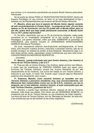 54
www.vopus.org
que vivimos, si no conocemos previamente sus propios Mundo Internos particulares,
individuales.
No se puede ser idóneo PARA LA “INVESTIGACION PSICOLOGICA” (dentro del
Espacio Psicológico en que vivimos), en tanto no se haya desintegrado el Ego y
acabado con las Representaciones que emanan del Mundo Místico-Sensorial.
P.- Maestro, ahora que toca el aspecto del Mundo Astral, alguien comenta
de salir conscientemente en Cuerpo Astral... La pregunta es esta: ¿Si uno tiene
apenas un 3% de Conciencia, con ese 3% puede salir al Mundo Astral, pero no
por ello, quiere decir que haya salido plenamente consciente, al Mundo Astral
con un 3%? ¿Estoy equivocado?
R.- He dicho, claramente, que con un 3% de Conciencia despierta, nadie puede
convertirse en un “investigador competente” de lo que sucede en el Espacio
Psicológico. Las gentes necesitan, antes que todo, AUMENTAR el porcentaje de
CONCIENCIA, para poderse convertir en VERDADEROS INVESTIGADORES
IDONEOS del Espacio Psicológico.
Así pues, necesitamos estarnos Auto-Explorando psicológicamente, en forma
diaria, para descubrir nuestros errores y reducirlos a polvareda cósmica, sólo así es
posible conseguir, en realidad de verdad, el Auto-Despertar. Necesitamos dejar a un
lado tantas teorías, tantas vaguedades, tantas incoherencias que para nada sirven,
CONVERTIRNOS EN INDIVIDUOS DESPIERTOS.
...(inaudible)...
P.- Maestro, ¿queda autorizado esto para Centro América y Sur América el
hecho de ser Tercera Cámara, y dar la U.?
R.- Pues por allá, en Centro América y Sur América, deben primero venir México,
a recibir aquí las enseñanzas de TERCERA CAMARA (para que sepan como
funcionan las Terceras Cámaras), porque hay muchos elementos de por allá
(especialmente de Sur América), que nunca han estado en una Tercera Cámara, y
entonces lo que hacen, lo hacen mal. Cuando vayan viniendo algunos Misioneros
podemos irlos actualizando, poco a poco...
P.- Entonces, Maestro, como nosotros tenemos ya cassettes con sus
Terceras Cámaras y pensamos estudiarlos muy, muy concienzudamente, con
Misioneros bien comprendidos (como son os del S.S.S.), entonces, por eso le
pregunto, por si más adelante, nosotros mismos, al estar autorizados para dar
esas Terceras Cámaras, ¿podemos dar la U.?
R.- Siempre y cuando haya individuos idóneos, capaces de dar las Terceras
Cámaras, nada tengo que objetar. Pero tienen que ser HERMANOS IDONEOS. La
enseñanza que se da en Tercera Cámara, es una enseñanza de Orden Superior...
Los libros de texto de Tercera Cámara, son los “Mensajes de Navidad” de cada año,
y las enseñanzas que se dan también en las cintas magnéticas...
(Conferencia)
 