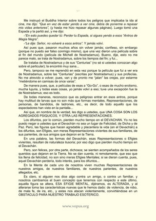 57
www.vopus.org
Me instruyó el Buddha Interior sobre todos los peligros que implicaba la ida al
cine, me dijo: “Que en vez de estar yendo a ver cine, debía de ponerme a repasar
mis vidas anteriores”, (y hasta me hizo repasar algunas páginas). Luego tomó una
Espada y la partió así, y me dijo:
-“En esto puedes quedar tú: Perder tu Espada, si sigues yendo a esos “Antros de
Magia Negra”.
-“Le dije: Señor, no volveré a esos antros”. Y jamás volví.
Así pues que, pasaron muchos años sin volver jamás; confieso, sin embargo
(porque no puedo ser falso conmigo mismo), que una vez dieron una película sobre
el fin del mundo (película de Michell de Nostradamus). Bueno, dije, esto no me
parece malo, se trata de Nostradamus, sobre los tiempos del fin; y fui...
Se trataba de Nostradamus y de sus “Centurias” (no sé si ustedes conozcan algo
sobre el particular); la encontré muy sana...
Pero, tampoco se me reprendió en esta vez porque la película que fui a ver era
de Nostradamus, sobre las “Centurias” (escritas por Nostradamus) y sus profecías.
No me atrevido a volver, pues, van y de pronto me “jalan” las orejas, por estarme
“metiéndome en camisas de once varas”.
De manera pues, que, a películas de esas a “Go-Go”, o esas de mucho erotismo,
mucha lujuria, y todas esas cosas, yo jamás volví a eso; tuve una excepción fue la
de Nostradamus; eso es todo.
De todas maneras, reconozco que es peligroso entrar en esos antros, porque
hay multitud de larvas que no son más que formas mentales, Representaciones, de
personas, de bandidos, de ladrones, etc., es decir, de todo aquello que los
espectadores han visto en la pantalla...
Así que, en nombre de la verdad, les digo a ustedes, que UNA COSA SON LOS
AGREGADOS PSIQUICOS, Y OTRA LAS REPRESENTACIONES.
Los difuntos, por lo común, pierden mucho tiempo en el DEVACHAN. Yo no les
puedo negar a ustedes que el Devachán no sea un lugar de Felicidad, de Dicha y de
Paz. Pero, las figuras que hacen agradable y placentera la vida (en el Devachán) a
los difuntos, son Efigies, son meras Representaciones vivientes de sus familiares, de
sus parientes, de sus amigos que dejaron en la Tierra.
En una palabra, las formas del Devachán, esas Representaciones o Efigies
vivientes, resultan de naturaleza ilusoria; por eso digo que pierden mucho tiempo en
el Devachán.
Pero, son felices, por otra parte, dichosos; se sienten acompañados de los seres
queridos que dejaron en la Tierra. No se dan cuenta, ni remotamente, que eso que
los llena de felicidad, no son sino meras Efigies Mentales; si se dieran cuenta, pues,
aquel Devachán perdería, todo interés, para los difuntos...
En la Mente de cada uno de nosotros viven muchas Representaciones de
nuestros amigos, de nuestros familiares, de nuestros parientes, de nuestros
allegados, etc.
Es claro, si alguien nos dice algo contra un amigo, o contra un familiar, y
nosotros cambiamos el buen concepto que tenemos con respecto a este último,
aquella figura se altera, ESA EFIGIE MENTAL, dijéramos, es ALTERADA, y al
alterarse toma las características nuevas que le hemos dado: de violencia, de robo,
de mala fe, de ira, etc., y estas nos atacan violentamente, convirtiéndose en un
OBSTACULO PARA NUESTRO TRABAJO ESOTERICO.
 