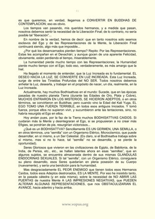 61
www.vopus.org
es que queremos, en verdad, llegarnos a CONVERTIR EN BUDDHAS DE
CONTEMPLACION; eso es obvio.
Los tiempos van pasando, mis queridos hermanos, y a medida que pasan,
nosotros debemos sentir la necesidad de la Liberación Final; de lo contrario, no sería
posible tal “liberación”...
En nombre de la verdad, hemos de decir: que en tanto nosotros solo seamos
esclavos del Ego y de las Representaciones de la Mente, la Liberación Final
continuará siendo, algo más que imposible...
¿Por qué los desencarnados pierden tiempo? Repito: Por las Representaciones.
Estas les acompañan en el Devachán; y aunque gocen de una aparente Felicidad,
obviamente, están perdiendo el tiempo, miserablemente.
La humanidad pierde mucho tiempo con las Representaciones; la Humanidad
pierde mucho tiempo con el Ego; todo eso, verdaderamente, es más amargo que la
hiel.
Ha llegado el momento de entender, que la Luz Increada es lo fundamental. EL
DESEO HACIA LA LUZ, SE CONVIERTE EN LUZ INCREADA. Esta Luz Increada,
surge de entre las Tinieblas Profundas del NO SER. Todos nosotros debemos
anhelar la Luz, desearla, y trabajar en el propósito de nacer, un día, realmente, en la
Luz Increada.
Actualmente, hay muchos Bodhisattvas en el mundo: Sucede, que en las épocas
pasadas de nuestro planeta Tierra (durante las Edades de Oro, Plata y Cobre),
MUCHOS ENTRARON EN LOS MISTERIOS, SE HICIERON ADEPTOS, o en otros
términos, se convirtieron en Buddhas; pero cuando vino la Edad del Kali Yuga, EL
EGO TOMO UNA FUERZA TERRIBLE, en todos esos antiguos Iniciados. Y tomó
fuerza, porque ellos no supieron vivir, y sucumbieron ante las tentaciones, sino, no
habría resurgido el Ego en ellos.
Hoy andan pues, por la faz de la Tierra muchos BODHISATTVAS CAIDOS. Si
cuidaran más la Mente y desintegraran el Ego, si se propusieran a no crear más
Efigies, se pondrían de pie, resurgirían victoriosos...
¿Qué es un BODHISATTVA? Sencillamente ES UN GERMEN, UNA SEMILLA, o
en otros términos, una “semilla” con un Organismo Etérico, Microcósmico, que puede
desarrollar, en sí mismo, a un Ser Celestial. (Es claro, si el Bodhisattva trabaja sobre
sí mismo, mas si no lo hace, tal “semilla” no se desarrolla, y se pierde la
oportunidad).
Seres Gloriosos que vivieron en las civilizaciones de Egipto, de Babilonia, de la
India, de Persia, etc., etc., se hallan latentes ahora en esas “semillas”, que en
algunos sujetos, se encuentra almacenada dentro de sus mismas GLANDULAS
ENDOCRINAS SEXUALES. Si tal “semilla”, con un Organismo Etérico, consiguiera
su pleno desarrollo, esos Seres quedarían en plena posesión de su Cuerpo
(nuevamente), y sería una bendición para la humanidad.
Mas desgraciadamente EL PEOR ENEMIGO que tienen todos esos Hermanos
Caídos, todos esos Adeptos destronados, ES LA MENTE. Por eso he insistido tanto,
en la pasada cátedra (y en esta misma), sobre la necesidad de NO ABRIR LAS
PUERTAS de nuestra Mente A LAS IMPRESIONES NEGATIVAS, que PUEDEN
ALTERAR ALGUNAS REPRESENTACIONES, que nos OBSTACULIZARIAN EL
AVANCE, hacia adentro y hacia arriba.
 