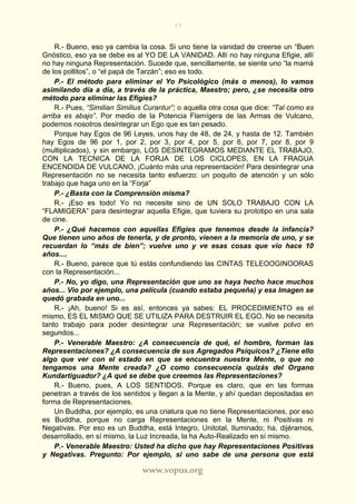 63
www.vopus.org
R.- Bueno, eso ya cambia la cosa. Si uno tiene la vanidad de creerse un “Buen
Gnóstico, eso ya se debe es al YO DE LA VANIDAD. Allí no hay ninguna Efigie, allí
no hay ninguna Representación. Sucede que, sencillamente, se siente uno “la mamá
de los pollitos”, o “el papá de Tarzán”; eso es todo.
P.- El método para eliminar el Yo Psicológico (más o menos), lo vamos
asimilando día a día, a través de la práctica, Maestro; pero, ¿se necesita otro
método para eliminar las Efigies?
R.- Pues, “Similian Similius Curantur”; o aquella otra cosa que dice: “Tal como es
arriba es abajo”. Por medio de la Potencia Flamígera de las Armas de Vulcano,
podemos nosotros desintegrar un Ego que es tan pesado.
Porque hay Egos de 96 Leyes, unos hay de 48, de 24, y hasta de 12. También
hay Egos de 96 por 1, por 2, por 3, por 4, por 5, por 6, por 7, por 8, por 9
(multiplicados), y sin embargo, LOS DESINTEGRAMOS MEDIANTE EL TRABAJO,
CON LA TECNICA DE LA FORJA DE LOS CICLOPES, EN LA FRAGUA
ENCENDIDA DE VULCANO, ¡Cuánto más una representación! Para desintegrar una
Representación no se necesita tanto esfuerzo: un poquito de atención y un sólo
trabajo que haga uno en la “Forja”
P.- ¿Basta con la Comprensión misma?
R.- ¡Eso es todo! Yo no necesite sino de UN SOLO TRABAJO CON LA
“FLAMIGERA” para desintegrar aquella Efigie, que tuviera su prototipo en una sala
de cine.
P.- ¿Qué hacemos con aquellas Efigies que tenemos desde la infancia?
Que tienen uno años de tenerla, y de pronto, vienen a la memoria de uno, y se
recuerdan lo “más de bien”; vuelve uno y ve esas cosas que vio hace 10
años....
R.- Bueno, parece que tú estás confundiendo las CINTAS TELEOOGINOORAS
con la Representación...
P.- No, yo digo, una Representación que uno se haya hecho hace muchos
años... Vio por ejemplo, una película (cuando estaba pequeña) y esa Imagen se
quedó grabada en uno...
R.- ¡Ah, bueno! Si es así, entonces ya sabes: EL PROCEDIMIENTO es el
mismo, ES EL MISMO QUE SE UTILIZA PARA DESTRUIR EL EGO. No se necesita
tanto trabajo para poder desintegrar una Representación; se vuelve polvo en
segundos...
P.- Venerable Maestro: ¿A consecuencia de qué, el hombre, forman las
Representaciones? ¿A consecuencia de sus Agregados Psíquicos? ¿Tiene ello
algo que ver con el estado en que se encuentra nuestra Mente, o que no
tengamos una Mente creada? ¿O como consecuencia quizás del Organo
Kundartiguador? ¿A qué se debe que creemos las Representaciones?
R.- Bueno, pues, A LOS SENTIDOS. Porque es claro, que en las formas
penetran a través de los sentidos y llegan a la Mente, y ahí quedan depositadas en
forma de Representaciones.
Un Buddha, por ejemplo, es una criatura que no tiene Representaciones, por eso
es Buddha, porque no carga Representaciones en la Mente, ni Positivas ni
Negativas. Por eso es un Buddha, está Integro, Unitotal, Iluminado; ha, dijéramos,
desarrollado, en sí mismo, la Luz Increada, la ha Auto-Realizado en sí mismo.
P.- Venerable Maestro: Usted ha dicho que hay Representaciones Positivas
y Negativas. Pregunto: Por ejemplo, si uno sabe de una persona que está
 