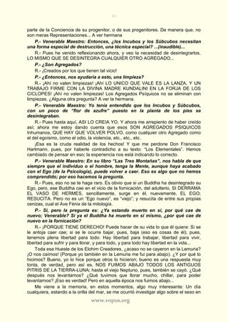 65
www.vopus.org
parte de la Conciencia de su progenitor, o de sus progenitores. De manera que, no
son meras Representaciones... A ver hermana
P.- Venerable Maestro: Entonces, ¿los Incubos y los Súbcubos necesitan
una forma especial de destrucción, una técnica especial? ...(inaudible)...
R.- Pues he venido reflexionando ahora, y veo la necesidad de desintegrarlos,
LO MISMO QUE SE DESINTEGRA CUALQUIER OTRO AGREGADO...
P.- ¿Son Agregados?
R.- ¡Creados por los que tienen tal vicio!
P.- ¿Entonces, nos ayudaría a esto, una limpieza?
R.- ¡Ahí no valen limpiezas! ¡Ahí LO UNICO QUE VALE ES LA LANZA, Y UN
TRABAJO FIRME CON LA DIVINA MADRE KUNDALINI EN LA FORJA DE LOS
CICLOPES! ¡Ahí no valen limpiezas! Los Agregados Psíquicos no se eliminan con
limpiezas. ¿Alguna otra pregunta? A ver la hermana.
P.- Venerable Maestro: Yo tenía entendido que los Incubos y Súbcubos,
con un poco de “flor de azufre” puesto en la planta de los pies se
desintegraban.
R.- Pues hasta aquí, ASI LO CREIA YO. Y ahora me arrepiento de haber creído
así; ahora me estoy dando cuenta que esos SON AGREGADOS PSIQUICOS
Inhumanos, QUE HAY QUE VOLVER POLVO, como cualquier otro Agregado como
el del egoísmo, como el odio, la violencia, etc., etc., etc.
¡Esa es la cruda realidad de los hechos! Y que me perdone Don Francisco
Hartmann, pues, por haberle contradicho a su texto: “Los Elementales”. Hemos
cambiado de pensar en eso; la experiencia nos está indicando lo correcto.
P.- Venerable Maestro: En su libro “Las Tres Montañas”, nos habla de que
siempre que el individuo o el hombre, tenga la Mente, aunque haya acabado
con el Ego (de la Psicología), puede volver a caer. Eso es algo que no hemos
comprendido; por eso hacemos la pregunta.
R.- Pues, eso no se te haga raro. Es obvio que si un Buddha ha desintegrado su
Ego, pero, ese Buddha cae en el vicio de la fornicación, del adulterio, SI DERRAMA
EL VASO DE HERMES, sencillamente, surge en él, nuevamente, EL EGO;
RESUCITA. Pero no es un “Ego nuevo”, es “viejo”; y resucita de entre sus propias
cenizas, cual el Ave Fénix de la mitología.
P.- Si, pero la pregunta es: ¿Ya estando muerto en sí, por qué cae de
nuevo; Venerable? Si ya el Buddha ha muerto en sí mismo, ¿por qué cae de
nuevo en la fornicación?
R.- ¡PORQUE TIENE DERECHO! Puede hacer de su vida lo que él quiera: Si se
le antoja caer cae; si se le ocurre bajar, pues, baja (eso es cosas de él); pues,
tenemos plena libertad para todo: Hay libertad para trabajar, libertad para vivir,
libertad para sufrir y para llorar, y para todo, y para todo hay libertad en la vida...
Toda esa Hueste de los Elohim Creadores, ¿acaso no se cayeron en la Lemuria?
¡O nos caímos! (Porque yo también en la Lemuria me fui para abajo). ¿Y por qué lo
hicimos? Bueno, yo lo hice porque otros lo hicieron; bueno es una respuesta muy
tonta, de verdad, pero así es, NOS FUIMOS ABAJO TODOS LOS ANTIGUOS
PITRIS DE LA TIERRA-LUNA; hasta el viejo Neptuno, pues, también se cayó. ¿Qué
después nos levantamos? ¿Qué tuvimos que llorar mucho, chillar, para poder
levantarnos? ¡Eso es verdad! Pero en aquella época nos fuimos abajo...
Me viene a la memoria, en estos momentos, algo muy interesante: Un día
cualquiera, estando a la orilla del mar, se me ocurrió investigar algo sobre el sexo en
 