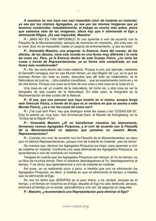 68
www.vopus.org
A nosotros se nos hace eso casi imposible (vivir de instante en instante),
ya sea por los mismos Agregados, ya sea por las mismas Imágenes que ya
tenemos construídas. Indudablemente, el trabajo es mucho más arduo, ahora
que sabemos esto de las imágenes; ahora hay que ir eliminando el Ego y
eliminando Efigies. ¡Es casi imposible, Maestro!
R.- ¡MAS NO ES TAN IMPOSIBLE! Si uno aprende a vivir de acuerdo con la
Filosofía de la Momentaneidad: siempre de momento en momento. ¡No crea eso; no
lo crea! ¡Eso no es imposible!; basta un poquito de entrenamiento; ¡y eso es todo!
P.- Venerable Maestro, una pregunta: la Esencia, fuera del cuerpo, de los
afectos, de los deseos, vería este mundo en una forma muy diferente ( lo vería
tal como es). Pero, ya la Esencia dentro de este Cuerpo Físico, ¿no vería las
cosas a través de Representaciones, ya en forma más complicada, en una
forma más condicionada?
R.- No, las vería dentro del crudo realismo. Porque si uno, por ejemplo, mediante
el Samadhí consigue vivir en ese Mundo Atman, en esa Región de Luz, en la que se
expresa Atman con todo su poder, descubre que allí todo es matemático; ve la
Naturaleza tal cual es ...(dos palabra inaudibles)... que es exactamente como es y no
de otra forma. Porque una cosa es la foto de una cosa y otra cosa es la cosa en sí.
Una cosa es ver un cuadro de la naturaleza, tal como es, y otra cosa es ver la
fotografía de ese cuadro de la Naturaleza. En este caso, la fotografía es la
Representación de ese cuadro de la Natural.
P.- O sea, que una persona que haya muerto en sí misma, aunque tenga
este Vehículo Físico, a través de él (que es la ventana en que se asoma a este
Mundo Físico), ¿va a ver las cosas tal como son?
R.- ¡Tal cual son! Pero, hay que distinguir entre las cosas y las “COSAS EN SI”.
Esto lo asentó ya, muy bien, don Emmanuel Kant, el filósofo de Königsberg, en la
“Crítica de la Razón Pura”.
P.- Venerable Maestro ¿Al no transformar nosotros las Impresiones,
formamos nuevos Agregados Psíquicos, y al vivir de acuerdo con la Filosofía
de la Momentaneidad no dejamos que penetren en nuestra Mente,
Representaciones?
R.- Cuando uno vive de acuerdo con la Filosofía de la Momentaneidad, es claro
que no fabrica Representaciones, porque vive de instante en instante; ¡eso es obvio!
De manera que, disolver los Agregados Psíquicos es mejor, para aprender a vivir
de instante en instante. Conforme uno vaya eliminando los Agregados Psíquicos, va
aprendiendo a vivir de momento en momento.
Téngase en cuenta que los Agregados Psíquicos son tiempo; el Yo es tiempo, es
un libro de muchos tomos. Pero si nosotros desintegramos al Yo, desintegraremos al
tiempo. Y es obvio, que aprenderemos a vivir de instante en instante.
Así pues, se va realizando poco a poco, a medida que uno va eliminando los
Agregados Psíquicos, es decir, a medida en que va eliminando al tiempo; a medida
que va eliminando el Ego.
Se nos ha dicho que JEROPAS es el peor tirano, y es verdad; Jeropas es el
tiempo, y el tiempo en nosotros es el Ego; disuelto el Ego ha sido destruido Jeropas,
entonces el tiempo ya no existe, aprendemos a vivir así, de segundo en segundo.
P.- Maestro, ¿recomendaría una Representación para eliminar el Ego?
 