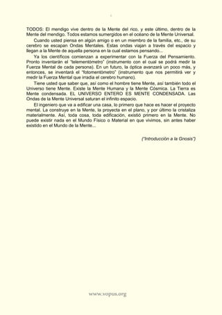 6
www.vopus.org
TODOS: El mendigo vive dentro de la Mente del rico, y este último, dentro de la
Mente del mendigo. Todos estamos sumergidos en el océano de la Mente Universal.
Cuando usted piensa en algún amigo o en un miembro de la familia, etc., de su
cerebro se escapan Ondas Mentales. Estas ondas viajan a través del espacio y
llegan a la Mente de aquella persona en la cual estamos pensando...
Ya los científicos comienzan a experimentar con la Fuerza del Pensamiento.
Pronto inventarán el “telementómetro” (instrumento con el cual se podrá medir la
Fuerza Mental de cada persona). En un futuro, la óptica avanzará un poco más, y
entonces, se inventará el “fotomentómetro” (instrumento que nos permitirá ver y
medir la Fuerza Mental que irradia el cerebro humano).
Tiene usted que saber que, así como el hombre tiene Mente, así también todo el
Universo tiene Mente. Existe la Mente Humana y la Mente Cósmica. La Tierra es
Mente condensada. EL UNIVERSO ENTERO ES MENTE CONDENSADA. Las
Ondas de la Mente Universal saturan el infinito espacio.
El ingeniero que va a edificar una casa, lo primero que hace es hacer el proyecto
mental. La construye en la Mente, la proyecta en el plano, y por último la cristaliza
materialmente. Así, toda cosa, toda edificación, existió primero en la Mente. No
puede existir nada en el Mundo Físico o Material en que vivimos, sin antes haber
existido en el Mundo de la Mente...
(“Introducción a la Gnosis”)
 