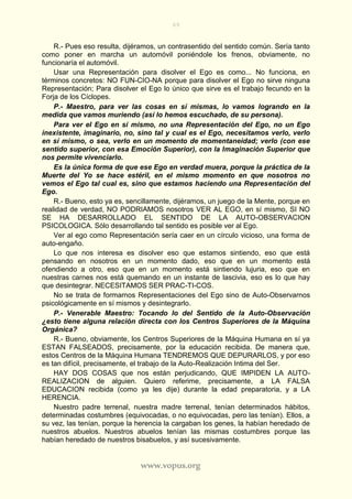 69
www.vopus.org
R.- Pues eso resulta, dijéramos, un contrasentido del sentido común. Sería tanto
como poner en marcha un automóvil poniéndole los frenos, obviamente, no
funcionaría el automóvil.
Usar una Representación para disolver el Ego es como... No funciona, en
términos concretos: NO FUN-CIO-NA porque para disolver el Ego no sirve ninguna
Representación; Para disolver el Ego lo único que sirve es el trabajo fecundo en la
Forja de los Cíclopes.
P.- Maestro, para ver las cosas en sí mismas, lo vamos logrando en la
medida que vamos muriendo (así lo hemos escuchado, de su persona).
Para ver el Ego en sí mismo, no una Representación del Ego, no un Ego
inexistente, imaginario, no, sino tal y cual es el Ego, necesitamos verlo, verlo
en sí mismo, o sea, verlo en un momento de momentaneidad; verlo (con ese
sentido superior, con esa Emoción Superior), con la Imaginación Superior que
nos permite vivenciarlo.
Es la única forma de que ese Ego en verdad muera, porque la práctica de la
Muerte del Yo se hace estéril, en el mismo momento en que nosotros no
vemos el Ego tal cual es, sino que estamos haciendo una Representación del
Ego.
R.- Bueno, esto ya es, sencillamente, dijéramos, un juego de la Mente, porque en
realidad de verdad, NO PODRIAMOS nosotros VER AL EGO, en sí mismo, SI NO
SE HA DESARROLLADO EL SENTIDO DE LA AUTO-OBSERVACION
PSICOLOGICA. Sólo desarrollando tal sentido es posible ver al Ego.
Ver al ego como Representación sería caer en un círculo vicioso, una forma de
auto-engaño.
Lo que nos interesa es disolver eso que estamos sintiendo, eso que está
pensando en nosotros en un momento dado, eso que en un momento está
ofendiendo a otro, eso que en un momento está sintiendo lujuria, eso que en
nuestras carnes nos está quemando en un instante de lascivia, eso es lo que hay
que desintegrar. NECESITAMOS SER PRAC-TI-COS.
No se trata de formarnos Representaciones del Ego sino de Auto-Observarnos
psicológicamente en sí mismos y desintegrarlo.
P.- Venerable Maestro: Tocando lo del Sentido de la Auto-Observación
¿esto tiene alguna relación directa con los Centros Superiores de la Máquina
Orgánica?
R.- Bueno, obviamente, los Centros Superiores de la Máquina Humana en sí ya
ESTAN FALSEADOS, precisamente, por la educación recibida. De manera que,
estos Centros de la Máquina Humana TENDREMOS QUE DEPURARLOS, y por eso
es tan difícil, precisamente, el trabajo de la Auto-Realización Intima del Ser.
HAY DOS COSAS que nos están perjudicando, QUE IMPIDEN LA AUTO-
REALIZACION de alguien. Quiero referime, precisamente, a LA FALSA
EDUCACION recibida (como ya les dije) durante la edad preparatoria, y a LA
HERENCIA.
Nuestro padre terrenal, nuestra madre terrenal, tenían determinados hábitos,
determinadas costumbres (equivocadas, o no equivocadas, pero las tenían). Ellos, a
su vez, las tenían, porque la herencia la cargaban los genes, la habían heredado de
nuestros abuelos. Nuestros abuelos tenían las mismas costumbres porque las
habían heredado de nuestros bisabuelos, y así sucesivamente.
 