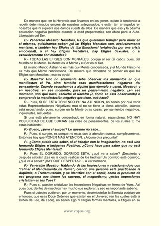 70
www.vopus.org
De manera que, en la Herencia que llevamos en los genes, existe la tendencia a
repetir determinados errores de nuestros antepasados; y están tan arraigados en
nosotros que ni siquiera nos damos cuenta de ellos. De manera que eso y la pésima
educación negativa (recibida durante la edad preparatoria), son óbice para la Auto-
Liberación del Ser.
P.- Venerable Maestro: Nosotros, los que queremos trabajar para morir en
sí mismos, quisiéramos saber: ¿si las Efigies Mentales son, exclusivamente
mentales, o también hay Efigies de tipo Emocional (originadas por una crisis
emocional), o si hay Efigies Instintivas, hay Efigies Sexuales, o si
exclusivamente son mentales?
R.- TODAS LAS EFIGIES SON MENTALES, porque al ser (al cabo), pues, del
Mundo de la Mente, la Mente es la Mente y el Ser es el Ser.
El mismo Mundo Astral no es más que Mente condensada, y el Mundo Físico no
es más que Mente condensada. De manera que debemos de pensar en que las
Efigies son Mentales; ¡eso es obvio!
P.- Maestro: Uno no solamente debe observar los momentos en que
manifiestan el Yo, sino también esas manifestaciones negativas del
pensamiento. Cuando escuchamos a alguien (por ejemplo a usted, Maestro), y
en nosotros, en ese momento, pasa un pensamiento negativo, ¿en ese
momento uno qué hace, escucha al Maestro (o como se está observando) o
comprende la manifestación negativa que tiene, qué hace?
R.- Pues, SI SE ESTA TENIENDO PLENA ATENCION, no tienen por qué venir
estas Representaciones Negativas; mas si no se tiene la plena atención, cuando
está escuchando, pues, surgen en la Mente otras cosas: pensamientos negativos,
inquietudes, recuerdos.
Si uno está plenamente concentrado en forma natural, espontánea, NO HAY
POSIBILIDAD DE QUE SURJAN esa clase de pensamientos, de los cuales tú me
estas hablando...
P.- Bueno, ¿pero si surgen? Lo que uno no sabe...
R.- Pues, si surgen, es porque no estás con la atención puesta, completamente.
Entonces hay que PONER MAS ATENCION. ¿Alguna otra pregunta?
P.- ¿Cómo puede uno saber, si al trabajar con la Imaginación, no está uno
formando Efigies o Imágenes Positivas. ¿Cómo hace para saber que no está
formando Efigies Mentales?
R.- Pues EL DORMIDO, DORMIDO ESTA, ¿qué va a saber? ¡Despierta y
después sabrás! ¡Esa es la cruda realidad de los hechos! Un dormido está dormido,
¿qué va a saber? ¡HAY QUE DESPERTAR!... A ver hermano.
P.- Venerable Maestro: Hablando de las Impresiones y relacionándolo con
“refinar el Mandamiento de Roma”, cuando una persona está practicando la
Alquimia, o Transmutación, y se identifica con el sentir, como el producto de
ese programa que tienen los cuerpos, el magnetismo, ¿estas Impresiones
cristalizan en los Yoes?
R.- Pues sí, pueden cristalizar las Impresiones Negativas en forma de Yoes. Así
pues que, dentro de nosotros hay mucho que explorar, y eso es importante saberlo.
Pues si ustedes pudieran, por un momento, desembotellar la Esencia podrían ver
entonces, que esas Doce Ordenes que existen en el Universo (en las cuales está la
Orden de Leo, de León), no tienen Ego ni cargan formas mentales, o Efigies en su
 