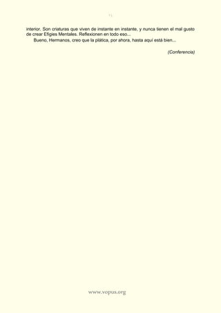 71
www.vopus.org
interior. Son criaturas que viven de instante en instante, y nunca tienen el mal gusto
de crear Efigies Mentales. Reflexionen en todo eso...
Bueno, Hermanos, creo que la plática, por ahora, hasta aquí está bien...
(Conferencia)
 