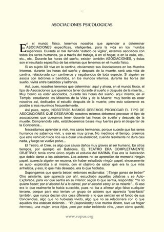 72
www.vopus.org
ASOCIACIONES PSICOLOGICAS
n el mundo físico, tenemos nosotros que aprender a determinar
ASOCIACIONES específicas, inteligentes, para la vida en los mundos
superiores. Durante el mal llamado “estado de vigilia”, estamos asociados con
todos los seres humanos, ya a través del trabajo, o en el hogar, o en la calle, etc.,
etc., etc.. Durante las horas del sueño, existen también ASOCIACIONES, y éstas
son el resultado específico de las mismas que tenemos en el mundo físico.
Si un sujeto XX vive en la cantina, obviamente sus Asociaciones en los Mundos
Internos, durante las horas del sueño y después de la muerte, será una vida de
cantina, relacionada con cantineros y vagabundos de toda especie. Si alguien se
asocia con ladrones y bandidos, en los mundos internos, durante las horas del
sueño, vivirá entre bandidos y ladrones.
Así, pues, nosotros tenemos que determinar, aquí y ahora, en el mundo físico, el
tipo de Asociaciones que queremos tener durante el sueño y después de la muerte...
Muy bonito es estar asociados, durante las horas del sueño, aquí mismo, en el
Templo, estudiando los Misterios de la Vida y de la Muerte; muy bonito es estar
nosotros así, dedicados al estudio después de la muerte; pero esto solamente es
posible si nos reunimos frecuentemente.
Así pues, repito, NOSOTROS MISMOS DEBEMOS PROVOCAR EL TIPO DE
ASOCIACIONES QUE DESEAMOS; nosotros mismos debemos provocar el tipo de
asociaciones que queramos tener durante las horas de sueño y después de la
muerte. Comprendido esto, estableceremos bases muy fuertes para el despertar de
la Conciencia...
Necesitamos aprender a vivir, mis caros hermanos, porque sucede que los seres
humanos no sabemos vivir, y eso es muy grave. No medimos el tiempo, creemos
que este vehículo físico nos va a durar una eternidad, cuando realmente no dura casi
nada, y luego se vuelve polvo...
El Teatro, el Cine, es algo que causa daños muy graves al ser humano. En otros
tiempos, por ejemplo en Babilonia, EL TEATRO ERA COMPLETAMENTE
OBJETIVO; tenía como único objeto el estudio del KARMA. Esa era la ilustración
que debía darse a los asistentes. Los actores no se aprendían de memoria ningún
papel; aparecía alguien en escena, sin haber estudiado ningún papel; sinceramente
se auto- exploraba a sí mismo, con el objetivo de saber qué era lo que más
anhelaba, y eso, lo que más deseaba, era lo que hablaba.
Supongamos que quería beber; entonces exclamaba: “¡Tengo ganas de beber!”
Otro asistente, que aparecía por ahí, escuchaba aquellas palabras y se Auto-
Exploraba, para ver que sentía en su interior; según lo que sentía, respondía: “Yo no
quiero beber; por el alcohol fui a la cárcel, por el alcohol estoy en la miseria”... Si eso
era lo que realmente le había sucedido, pues no iba a afirmar algo falso cualquier
tercero, porque para eso tenían un grupo de actores que aparecía “ipso-facto”
también, que nunca decían otra cosa diferente a lo que sentían en el fondo de sus
Conciencias, algo que no hubieran vivido, algo que no se relacionara con lo que
aquéllos dos estaban diciendo... “Yo (suponiendo) tuve mucho dinero, tuve un hogar
hermoso, una mujer, unos hijos, pero por estar bebiendo vino, ¡vean cómo quedé,
E
 