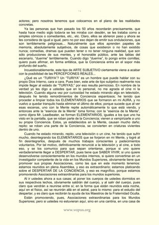 74
www.vopus.org
actores; pero nosotros tenemos que colocarnos en el plano de las realidades
concretas.
Ya las personas que han pasado los 50 años recordarán precisamente, que
hasta hace medio siglo todavía se les miraba con desdén, se les trataba como a
simples cómicos o comediantes, etc., etc. Claro, ellos se abrieron paso y ahora se
les considera de igual a igual, pero no por eso dejan de emitir sus ondulaciones, que
son terriblemente peligrosas... Naturalmente que ellos aprenden papeles de
memoria, absolutamente subjetivos, de cosas que existieron o no han existido
nunca; comedias, dramas que pueden tener o no tener ninguna realidad, que son
sólo producciones de sus mentes, y el honorable público, ante las tablas del
escenario, “duerme” terriblemente. Cuando digo “duerme”, lo pongo entre comillas;
quiero pues afirmar, en forma enfática, que la Conciencia entra en el sopor más
profundo del sueño.
Incuestionablemente, este tipo de ARTE SUBJETIVO ciertamente viene a acabar
con la posibilidad de las PERCEPCIONES REALES...
¿Qué es un “TURIYA”? Un “TURIYA” es un hombre que puede hablar con su
propio Dios Interno, cara a cara. Pues bien, este arte de tipo subjetivo realmente nos
impide llegar al estado de “TURIYAS;” por eso resulta pernicioso. En nombre de la
verdad yo les digo a ustedes que en lo personal, no me agrada el cine ni la
televisión. Cuando alguna vez por curiosidad he estado mirando algo en televisión,
después he tenido remordimientos de Conciencia espantosos; he tenido que
proceder a limpiar todos los ELEMENTARIOS que se formaron en mi AURA, y no
vuelvo a quedar tranquilo hasta eliminar el último de ellos; porque sucede que al ver
esas escenas, uno con la Mente repite automáticamente lo que está viendo, y
entonces ante la “esencia de la Mente” toma forma; con la “esencia de la Mente”,
como dijera Mr. Leadbeater, se forman ELEMENTARIOS, iguales a los que uno ha
visto en la pantalla, que se roban parte de la Conciencia; vienen a vampirizarle a uno
su propia Conciencia. Estos, ya establecidos en la Mente, causan mucho daño;
repito: se roban una parte de la Conciencia, se convierten en criaturas vivientes
dentro de uno.
Cuando he estado mirando, repito, una televisión o un cine, he tenido que sufrir
mucho, desintegrando los ELEMENTARIOS que se forjaron en mi Mente, y logré al
fin desintegrarlos, después de muchos trabajos conscientes y padecimientos
voluntarios. Por tal motivo, definitivamente renuncié a la televisión y al cine, a todo
eso, y se los comunico para que sepan orientarse, porque si uno quiere
verdaderamente llegar a DESPERTAR, pues tiene que SABER VIVIR; si uno quiere
desenvolverse conscientemente en los mundos internos, si quiere convertirse en un
investigador competente de la vida en los Mundos Superiores, obviamente tiene que
promover sus propias Asociaciones, como las que en este momento tenemos:
estamos reunidos en plena Asamblea, y eso es extraordinario; estamos platicando
sobre el DESPERTAR DE LA CONCIENCIA, y eso es magnífico, porque estamos
promoviendo Asociaciones extraordinarias para los mundos superiores.
Al ir ustedes ahora a sus casas; al poner los cuerpos de ustedes dormidos en
sus respectivos lechos, obviamente saldrán del cuerpo, y al salir del cuerpo, pues
claro que vendrán a reunirse entre sí; en la forma que están reunidos esta noche,
aquí en el físico, así se reunirán allá en el astral, para lo mismo: para el estudio del
despertar, y es claro que recibirán la ayuda de los Maestros de la Fraternidad Oculta.
Están promoviendo, pues, Asociaciones extraordinarias para los Mundos
Superiores; pero si ustedes no estuvieran aquí, sino en una cantina, en una casa de
 