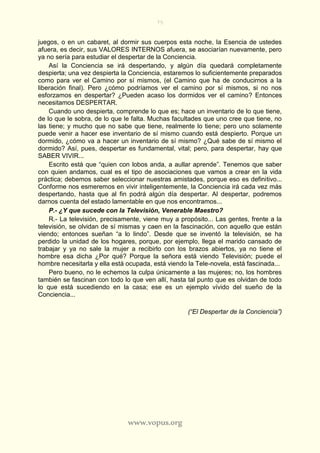 75
www.vopus.org
juegos, o en un cabaret, al dormir sus cuerpos esta noche, la Esencia de ustedes
afuera, es decir, sus VALORES INTERNOS afuera, se asociarían nuevamente, pero
ya no sería para estudiar el despertar de la Conciencia.
Así la Conciencia se irá despertando, y algún día quedará completamente
despierta; una vez despierta la Conciencia, estaremos lo suficientemente preparados
como para ver el Camino por sí mismos, (el Camino que ha de conducirnos a la
liberación final). Pero ¿cómo podríamos ver el camino por sí mismos, si no nos
esforzamos en despertar? ¿Pueden acaso los dormidos ver el camino? Entonces
necesitamos DESPERTAR.
Cuando uno despierta, comprende lo que es; hace un inventario de lo que tiene,
de lo que le sobra, de lo que le falta. Muchas facultades que uno cree que tiene, no
las tiene; y mucho que no sabe que tiene, realmente lo tiene; pero uno solamente
puede venir a hacer ese inventario de sí mismo cuando está despierto. Porque un
dormido, ¿cómo va a hacer un inventario de sí mismo? ¿Qué sabe de sí mismo el
dormido? Así, pues, despertar es fundamental, vital; pero, para despertar, hay que
SABER VIVIR...
Escrito está que “quien con lobos anda, a aullar aprende”. Tenemos que saber
con quien andamos, cual es el tipo de asociaciones que vamos a crear en la vida
práctica; debemos saber seleccionar nuestras amistades, porque eso es definitivo...
Conforme nos esmeremos en vivir inteligentemente, la Conciencia irá cada vez más
despertando, hasta que al fin podrá algún día despertar. Al despertar, podremos
darnos cuenta del estado lamentable en que nos encontramos...
P.- ¿Y que sucede con la Televisión, Venerable Maestro?
R.- La televisión, precisamente, viene muy a propósito... Las gentes, frente a la
televisión, se olvidan de sí mismas y caen en la fascinación, con aquello que están
viendo; entonces sueñan “a lo lindo”. Desde que se inventó la televisión, se ha
perdido la unidad de los hogares, porque, por ejemplo, llega el marido cansado de
trabajar y ya no sale la mujer a recibirlo con los brazos abiertos, ya no tiene el
hombre esa dicha ¿Por qué? Porque la señora está viendo Televisión; puede el
hombre necesitarla y ella está ocupada, está viendo la Tele-novela, está fascinada...
Pero bueno, no le echemos la culpa únicamente a las mujeres; no, los hombres
también se fascinan con todo lo que ven allí, hasta tal punto que es olvidan de todo
lo que está sucediendo en la casa; ese es un ejemplo vívido del sueño de la
Conciencia...
(“El Despertar de la Conciencia”)
 