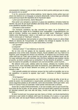 81
www.vopus.org
amonestación cristiana, y eso es todo; ahora se dará cuenta usted por que no estoy
de acuerdo con su secta!”
Y en fin, pronuncié otras tantas palabras, lancé algunos tantos gritos (que por
ahora me reservo) en un lenguaje un poquito altisonante, motivo más que suficiente
como para que aquel alto dignatario de la Inquisición dijera:
-“¿Con que esas tenemos, Señor Marqués?”
Hizo sonar una campana y apareció un grupo de caballeros, armados hasta los
dientes. Se puso de pie aquel caballero del Santo Oficio, se levantó airoso y ordenó
a los caballeros aquellos diciendo:
-“¡Prended a este hombre!”
-“Un momento caballeros, les dije; recordad las reglas de la Caballería! (en
aquella época las reglas de la Caballería eran respetables y respetabilísimas por
todo el mundo). ¡Dadme una espada (le dije al estilo, pues, “Gachupín”; estaba
metido entre Gachupines», claro), y me batiré con cada uno de vosotros¡”. Era ni
más ni menos que un “Gachupín” andante...
Nos encontrábamos reencarnados en plena Edad Media; bueno en plena Edad
Media en épocas de Torquemada. Un caballero me entrega la espada, me da la
espada (yo la recibo); luego da un paso hacia atrás y me dice:
-“¡En guardia!”
Le respondí:
-“¡Siempre estoy!”. Y nos trabamos en dura lid.
No se oían sino los golpes de las espadas; parecía que esas espadas, al
golpearse unas contra otras, lanzaran chispas. Aquel caballero era muy hábil en la
esgrima, pues manejaba las armas a la maravilla, yo tampoco era una mansa oveja;
¡claro está que no! Total, que el duelo fue muy grave; sólo me faltaba hacer uso de
mi mejor estocada para salir victorioso, pero los otros caballeros que estaban viendo
el asunto, se dieron cuenta que su compañero “se iba derecho al panteón”, y claro
que me cayeron en pandilla, me atacaron con una furia terrible, y eran muchos...
Me defendí como pude, saltaba sobre las mesas, utilizaba los muebles como
escudo; en fin, hice maravillas para tratar de sobrevivir, para defenderme, más llegó
un momento en que el brazo derecho se cansó, ya no podía con el peso de la
espada, y dije:
-“Han ganado ustedes por sorpresa, porque me han caído en pandilla, eso no es
de caballeros; si queréis la espada, aquí está”... Entonces el Señor Inquisidor
ordenó:
-“!A la hoguera¡”.
Y en fin no fue difícil quemarme vivo. Allí tenían un poco de leña, al pie de un
poste de acero; me encadenaron a aquel poste, prendieron fuego a la leña, y a los
pocos segundos estaba yo allí ardiendo, como tea encendida. Sentí gran dolor, veía
como mi Cuerpo Físico se quemaba, hasta quedar reducido todo a cenizas.
Quise dar un paso (intencionalmente), a ver que sucedía, pero lo que ocurrió fue,
que antes de dar el paso, en las carnes, sentí que aquel dolor supremo se convertía
en felicidad (entendí que más allá del dolor, mucho más allá del dolor, existe la
felicidad...
El dolor humano por muy grave que sea, tiene un límite); una lluvia bienhechora
comenzó a caer sobre mi cabeza; sentí que me aliviaba, di un paso y vi que podía
dar otro; total, salí de aquel Palacio caminando despacito, despacito, y era que ya
 