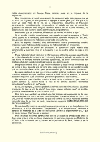 82
www.vopus.org
había desencarnado; mi Cuerpo Físico pereció, pues, en la hoguera de la
Inquisición...
Hoy, por ejemplo, al repetirse un evento de esos en mi vida, estoy seguro que ya
no iría a una hoguera, ni a un paredón, ni algo por el estilo. ¿Por qué? Por que al no
tener ya esos Yoes de la ira, de la impaciencia, escucharía al Inquisidor
serenamente, impasiblemente; comprendería el estado en que se encuentra,
guardaría un silencio total, ninguna reacción saldría de mi. Como resultado, no
pasaría nada, eso es claro; podría salir tranquilo, sin problemas.
De manera que los problemas, en realidad de verdad, los forma el Ego.
Si en aquella ocasión yo no hubiera reaccionado en esa forma contra el “Santo
Oficio” (como así le llamaban), contra la Inquisición, contra el “monje azul”, etc., etc.,
etc., pues es obvio que no habría desencarnado en esa forma.
Esto no significa cobardía, sino sencillamente, habría permanecido sereno,
impasible; luego habría dado la espalda y me habría retirado sin problemas.
Sólo quedaría un punto en discusión: al condesito» aquél habría sido
aprehendido y quemado vivo en la hoguera y se me podría echar la culpa a mí,
¿no?...
Pues, habría tenido el valor de ir e informarle eso al Conde, aunque aquel Conde
se hubiera llenado de tremenda ira contra mí y le habría salvado su existencia, tal
vez hasta el hombre hubiera quedado agradecido, es decir, circunstancias tan
fatales no habrían sucedido si el Ego hubiera sido desintegrado.
Desgraciadamente tenía un Ego muy desarrollado y esos son los problemas que
se forma el Ego. Cuando uno no tiene Ego, esos problemas no se suceden; puede
que las circunstancia se repitan, pero ya no suceden, ya no vienen esos problemas.
La cruda realidad es que los eventos pueden estarse repitiendo, pero lo que
nosotros tenemos es que modificar nuestra actitud hacia los eventos; si nuestra
actitud es negativa, pues crearemos gravísimos problemas, eso es obvio...
Necesitamos pues cambiar nuestra actitud hacia la existencia, pero uno no
puede cambiar su actitud hacia la vida si no elimina aquellos “elementos
perjudiciales” que lleva en su Psiquis.
La ira, por ejemplo, ¿cuántos problemas le trae a uno la ira? La lujuria, ¿cuántos
problemas le trae a uno la lujuria? Los celos, ¿cuán nefastos son? La envidia,
¿cuántos inconvenientes le proporciona a uno?
Uno tiene que cambiar su actitud ante las distintas circunstancias de la vida;
estas se repiten con uno o sin uno, pero se repiten, pueden repetirse sin uno o con
uno, pero se repiten; lo que importa es que uno cambie su actitud hacia las distintas
circunstancias de la vida; es decir, necesitamos nosotros AUTO-CONOCERNOS
PROFUNDAMENTE.
Si nos Auto-Conocemos, descubrimos nuestros errores, y si los descubrimos, los
eliminamos, y si los eliminamos, “despertamos”, y si “despertamos”, venimos a
conocer los Misterios de la Vida y de la Muerte, venimos a experimentar “ESO” que
no es del tiempo, “Eso” que es la Verdad.
Pero mientras nosotros continuemos con la Consciencia embotellada entre el
Ego, entre el Yo o entre los Yoes, obviamente no sabremos nada de los Misterios de
la Vida y de la Muerte, no podremos así experimentar lo Real, viviremos en la
ignorancia.
 