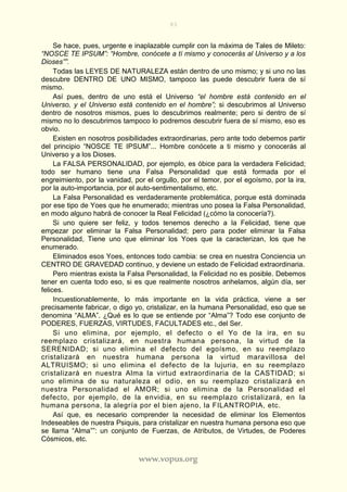 83
www.vopus.org
Se hace, pues, urgente e inaplazable cumplir con la máxima de Tales de Mileto:
“NOSCE TE IPSUM”: “Hombre, conócete a tí mismo y conocerás al Universo y a los
Dioses””.
Todas las LEYES DE NATURALEZA están dentro de uno mismo; y si uno no las
descubre DENTRO DE UNO MISMO, tampoco las puede descubrir fuera de sí
mismo.
Así pues, dentro de uno está el Universo “el hombre está contenido en el
Universo, y el Universo está contenido en el hombre”; si descubrimos al Universo
dentro de nosotros mismos, pues lo descubrimos realmente; pero si dentro de sí
mismo no lo descubrimos tampoco lo podremos descubrir fuera de sí mismo, eso es
obvio.
Existen en nosotros posibilidades extraordinarias, pero ante todo debemos partir
del principio “NOSCE TE IPSUM”... Hombre conócete a ti mismo y conocerás al
Universo y a los Dioses.
La FALSA PERSONALIDAD, por ejemplo, es óbice para la verdadera Felicidad;
todo ser humano tiene una Falsa Personalidad que está formada por el
engreimiento, por la vanidad, por el orgullo, por el temor, por el egoísmo, por la ira,
por la auto-importancia, por el auto-sentimentalismo, etc.
La Falsa Personalidad es verdaderamente problemática, porque está dominada
por ese tipo de Yoes que he enumerado; mientras uno posea la Falsa Personalidad,
en modo alguno habrá de conocer la Real Felicidad (¿cómo la conocería?).
Si uno quiere ser feliz, y todos tenemos derecho a la Felicidad, tiene que
empezar por eliminar la Falsa Personalidad; pero para poder eliminar la Falsa
Personalidad, Tiene uno que eliminar los Yoes que la caracterizan, los que he
enumerado.
Eliminados esos Yoes, entonces todo cambia: se crea en nuestra Conciencia un
CENTRO DE GRAVEDAD continuo, y deviene un estado de Felicidad extraordinaria.
Pero mientras exista la Falsa Personalidad, la Felicidad no es posible. Debemos
tener en cuenta todo eso, si es que realmente nosotros anhelamos, algún día, ser
felices.
Incuestionablemente, lo más importante en la vida práctica, viene a ser
precisamente fabricar, o digo yo, cristalizar, en la humana Personalidad, eso que se
denomina “ALMA”. ¿Qué es lo que se entiende por “Alma”? Todo ese conjunto de
PODERES, FUERZAS, VIRTUDES, FACULTADES etc., del Ser.
Si uno elimina, por ejemplo, el defecto o el Yo de la ira, en su
reemplazo cristalizará, en nuestra humana persona, la virtud de la
SERENIDAD; si uno elimina el defecto del egoísmo, en su reemplazo
cristalizará en nuestra humana persona la virtud maravillosa del
ALTRUISMO; si uno elimina el defecto de la lujuria, en su reemplazo
cristalizará en nuestra Alma la virtud extraordinaria de la CASTIDAD; si
uno elimina de su naturaleza el odio, en su reemplazo cristalizará en
nuestra Personalidad el AMOR; si uno elimina de la Personalidad el
defecto, por ejemplo, de la envidia, en su reemplazo cristalizará, en la
humana persona, la alegría por el bien ajeno, la FILANTROPIA, etc.
Así que, es necesario comprender la necesidad de eliminar los Elementos
Indeseables de nuestra Psiquis, para cristalizar en nuestra humana persona eso que
se llama “Alma””: un conjunto de Fuerzas, de Atributos, de Virtudes, de Poderes
Cósmicos, etc.
 
