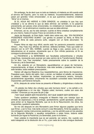 84
www.vopus.org
Sin embargo, he de decir que no todo es intelecto; el intelecto es útil cuando está
al servicio del Espíritu, pero no todo es intelecto. Incuestionablemente, debemos
pasar por grandes “crisis emocionales”, si es que queremos nosotros cristalizar
“Alma” en sí mismos.
SI EL AGUA NO HIERVE A CIEN GRADOS, no cristaliza lo que hay que
cristalizar y no se elimina lo que se debe eliminar; así también, si no pasamos
previamente, por graves crisis emocionales, no cristalizará en nosotros eso que se
llama “Alma”, no se eliminará en nosotros eso que se debe eliminar.
Entonces, así es, así ha sido siempre; cuando el Alma cristaliza completamente
en uno mismo, hasta el Cuerpo Físico se convierte en Alma.
Jesús de Nazareth, el Gran Kabir, habló claro sobre eso, dijo: “EN PACIENCIA
POSEEREIS VUESTRAS ALMAS”. Las gentes no poseen su Alma, el Alma les
posee; el Alma de cada persona sufre, cargado con un fardo abrumador: “la
Persona”.
Poseer Alma es algo muy difícil, escrito está “en paciencia poseeréis vuestras
Almas”... Hay Yoes muy difíciles de eliminar, defectos terribles, Yoes que están en
relación con la LEY DEL KARMA; cuando se llega a eso, parece como si nos
detuviéramos en el avance, obviamente que sí. Con infinita paciencia, al fin se
consigue la eliminación de esos Yoes.
La PACIENCIA y la SERENIDAD son facultades extraordinarias o virtudes
magníficas, necesarias para avanzar por este camino de la Transformación Radical.
En mi libro “Las Tres montañas”, hablo precisamente sobre la cuestión de la
Paciencia y de la Serenidad...
Un día, estando en un Monasterio, aguardábamos un grupo de hermanos,
impacientemente, al Abad, al Hierofante; mas éste tardaba, y pasaban las horas y
este tardaba, todos estaban preocupados...
Habían allí algunos Maestros muy respetabilísimos, pero llenos de impaciencia.
Paseaban pues, dentro del salón, iban y venían, se halaban el cabello, se rascaban
la cabeza, halaban las barbas, impacientes; yo permanecía sereno, tranquilo,
pacientemente aguardaba; únicamente me causaban curiosidad estos hermanitos
impacientes; permanecía tranquilo.
Al fin, después de varias horas se presento el Maestro y dirigiéndose a todos les
dijo:
-“A ustedes les faltan dos virtudes que este hermano tiene”, y me señaló a mi.
Luego dirigiéndose a mí me dijo: “Dígales usted, hermano, cuales son esas dos
virtudes”. Entonces yo me puse de pie y dije:
-“HAY QUE SABER SER PACIENTES, HAY QUE SABER SER SERENOS”...
Todos quedaron perplejos; enseguida el Maestro trajo una naranja (que es
símbolo de esperanza) y me la entregó, aprobándome; quedé aprobado, aprobado
para entrar en la Segunda Montaña, que es la de la Resurrección; los otros, los
impacientes, quedaron aplazados.
Se me citó después en otro Monasterio para firmar algunos papeles que tenía
que firmar, y así lo hice; más tarde concurrí a ese Monasterio, firmé los papeles y se
me entregaron ciertas instrucciones esotéricas, y se me admitió pues en los estudios
de la Segunda Montaña; y aquellos compañeros a estas horas, todavía están
luchando por lograr la Paciencia y la Serenidad, pues no la tienen...
Vean ustedes lo importante que es ser paciente, ser sereno. Así, cuando uno
está trabajando en la disolución de un Yo, y por nada de la vida consigue disolverlo
 