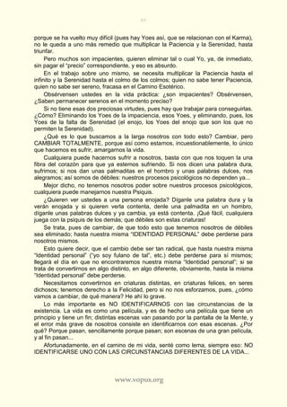 85
www.vopus.org
porque se ha vuelto muy difícil (pues hay Yoes así, que se relacionan con el Karma),
no le queda a uno más remedio que multiplicar la Paciencia y la Serenidad, hasta
triunfar.
Pero muchos son impacientes, quieren eliminar tal o cual Yo, ya, de inmediato,
sin pagar el “precio” correspondiente, y eso es absurdo.
En el trabajo sobre uno mismo, se necesita multiplicar la Paciencia hasta el
infinito y la Serenidad hasta el colmo de los colmos; quien no sabe tener Paciencia,
quien no sabe ser sereno, fracasa en el Camino Esotérico.
Obsérvensen ustedes en la vida práctica: ¿son impacientes? Obsérvensen,
¿Saben permanecer serenos en el momento preciso?
Si no tiene esas dos preciosas virtudes, pues hay que trabajar para conseguirlas.
¿Cómo? Eliminando los Yoes de la impaciencia, esos Yoes, y eliminando, pues, los
Yoes de la falta de Serenidad (el enojo, los Yoes del enojo que son los que no
permiten la Serenidad).
¿Qué es lo que buscamos a la larga nosotros con todo esto? Cambiar, pero
CAMBIAR TOTALMENTE, porque así como estamos, incuestionablemente, lo único
que hacemos es sufrir, amargarnos la vida.
Cualquiera puede hacernos sufrir a nosotros, basta con que nos toquen la una
fibra del corazón para que ya estemos sufriendo. Si nos dicen una palabra dura,
sufrimos; si nos dan unas palmaditas en el hombro y unas palabras dulces, nos
alegramos; así somos de débiles: nuestros procesos psicológicos no dependen ya...
Mejor dicho, no tenemos nosotros poder sobre nuestros procesos psicológicos,
cualquiera puede manejarnos nuestra Psiquis.
¿Quieren ver ustedes a una persona enojada? Díganle una palabra dura y la
verán enojada y si quieren verla contenta, denle una palmadita en un hombro,
díganle unas palabras dulces y ya cambia, ya está contenta. ¡Qué fácil, cualquiera
juega con la psiquis de los demás; que débiles son estas criaturas!
Se trata, pues de cambiar, de que todo esto que tenemos nosotros de débiles
sea eliminado; hasta nuestra misma “IDENTIDAD PERSONAL” debe perderse para
nosotros mismos.
Esto quiere decir, que el cambio debe ser tan radical, que hasta nuestra misma
“Identidad personal” (“yo soy fulano de tal”, etc.) debe perderse para sí mismos;
llegará el día en que no encontraremos nuestra misma “Identidad personal”; si se
trata de convertirnos en algo distinto, en algo diferente, obviamente, hasta la misma
“Identidad personal” debe perderse.
Necesitamos convertirnos en criaturas distintas, en criaturas felices, en seres
dichosos; tenemos derecho a la Felicidad, pero si no nos esforzamos, pues, ¿cómo
vamos a cambiar, de qué manera? He ahí lo grave.
Lo más importante es NO IDENTIFICARNOS con las circunstancias de la
existencia. La vida es como una película, y es de hecho una película que tiene un
principio y tiene un fin; distintas escenas van pasando por la pantalla de la Mente, y
el error más grave de nosotros consiste en identificarnos con esas escenas. ¿Por
qué? Porque pasan, sencillamente porque pasan; son escenas de una gran película,
y al fin pasan...
Afortunadamente, en el camino de mi vida, senté como lema, siempre eso: NO
IDENTIFICARSE UNO CON LAS CIRCUNSTANCIAS DIFERENTES DE LA VIDA...
 