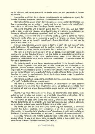 87
www.vopus.org
se ha olvidado del trabajo que está haciendo, entonces está perdiendo el tiempo
totalmente...
Las gentes se olvidan de sí mismas completamente, se olvidan de su propio Ser
Interior Profundo, porque se identifican con las circunstancias.
Normalmente las gentes andan dormidas por eso: porque están identificadas con
las circunstancias que les rodean, y cada cual tiene su “cancioncita psicológica”,
como decía por allí, en mi libro “Psicología Revolucionaria”...
De pronto encuentra uno a alguien que le dice: “Yo, en la vida, tuve que hacer
esto, y esto, y esto; me robaron, fui un hombre rico, tuve dinero, me estafaron; un
fulano de tal fue el malvado que me estafó”, total: su “canción psicológica”...
Diez años, se encuentra uno a ese mismo sujeto, y vuelve a contar su misma
“canción”; veinte años, se lo encuentra y vuelve a narrarle su misma “canción
psicológica”, esa es su “canción psicológica”. Quedó identificado con ese evento
para el resto de su vida.
En esas circunstancias, ¿cómo va uno a disolver el Ego? ¿De qué manera? Si lo
está fortificando. Al identificarse así, lo fortifica, fortifica a los Yoes. Si uno se
identifica con una trifulca, resulta uno también dando puñetazos.
Me viene a la memoria el caso por ahí de un boxeo, de un campeón peleando
contra otro (en los Estados Unidos), y al final todos los espectadores terminaron
dándose golpes unos contra otros, perfectamente locos; todos dándose de
puñetazos, unos contra otros, todos resultaron boxeadores... Observen ustedes lo
que es la identificación.
He visto de pronto a una dama, viendo una película donde los actores lloran.
Bueno, lloran fingiendo, claro está, pero aquella dama que está contemplando la
película, resulta llorando también, terriblemente, con un estado de angustia
espantosa. Vean ustedes lo que es la identificación: ¿Qué ha hecho esa pobre mujer
que se ha identificado con esa película? Se ha creado, al héroe de la película o a la
heroína. Un nuevo Yo que ha creado dentro de sí misma. A ese nuevo Yo que le ha
robado parte de su Conciencia.
De manera que ahora esa persona, si estaba dormida, ahora sigue más dormida.
¿Por qué? Por la identificación, eso es obvio.
Me viene a la memoria, en estos momentos, un caso insólito: En cierta ocasión
se me ocurrió ir a un cine, hace muchísimos años. La película pues estaba muy
romántica; allí aparecía un par de enamorados que se querían y se adoraban y no se
qué...
Bueno, y yo muy interesado en ver al par de enamorados: esas poses, esas
palabras; qué miradas, qué cosas, y yo encantado mirándolos, mirándolos... Al fin
terminó la tal película esa, y muy tranquilo me fui para la casa.
Ya estando en casa sentí sueño; me acosté y entonces esa noche fui a dar al
Mundo de la Mente; allí me encontré una mujer como aquella que yo había admirado
en la película; ¡estaba hasta guapita! Estaba frente a mí tal mujer.
Me senté con ella en una mesa para tomar algunas refrescos, y entonces
vinieron las dulces palabras, muy semejantes a las de la película por cierto.
Conclusión: no llegué hasta la “cópula química” ni nada por el estilo, pero no faltaron
los besos, los abrazos, las caricias, las ternuras , y cincuenta mil cosas por el estilo...
Les estoy narrando esta historia sucedida hace veinte años; no es de ahora,
porque ahora no voy a los cines, pero en aquella época sí iba a algún cine; me
parecía que era una diversión muy sana (así creía yo).
 
