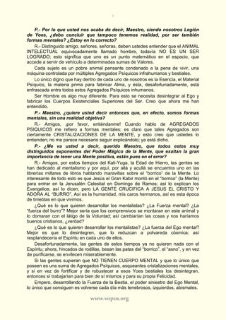 8
www.vopus.org
P.- Por lo que usted nos acaba de decir, Maestro, siendo nosotros Legión
de Yoes, ¿debo concluir que tampoco tenemos realidad, por ser también
formas mentales? ¿Estoy en lo correcto?
R.- Distinguido amigo, señores, señoras, deben ustedes entender que el ANIMAL
INTELECTUAL equivocadamente llamado hombre, todavía NO ES UN SER
LOGRADO; esto significa que uno es un punto matemático en el espacio, que
accede a servir de vehículo a determinadas sumas de Valores.
Cada sujeto es un pobre animal pensante condenado a la pena de vivir, una
máquina controlada por múltiples Agregados Psíquicos infrahumanos y bestiales.
Lo único digno que hay dentro de cada uno de nosotros es la Esencia, el Material
Psíquico, la materia prima para fabricar Alma, y ésta, desafortunadamente, está
enfrascada entre todos estos Agregados Psíquicos inhumanos.
Ser Hombre es algo muy diferente. Para esto se necesita desintegrar al Ego y
fabricar los Cuerpos Existenciales Superiores del Ser. Creo que ahora me han
entendido.
P.- Maestro, ¿quiere usted decir entonces que, en efecto, somos formas
mentales, sin una realidad objetiva?
R.- Amigos, ¡por favor, entiéndanme! Cuando hablo de AGREGADOS
PSIQUICOS me refiero a formas mentales; es claro que tales Agregados son
ciertamente CRISTALIZACIONES DE LA MENTE, y esto creo que ustedes lo
entienden; no me parece necesario seguir explicándolo; ya está dicho.
P.- ¿Me va usted a decir, querido Maestro, que todos estos muy
distinguidos exponentes del Poder Mágico de la Mente, que exaltan la gran
importancia de tener una Mente positiva, están pues en el error?
R.- Amigos, por estos tiempos del Kali-Yuga, la Edad de Hierro, las gentes se
han dedicado al mentalismo y por aquí, por allá y acullá se encuentra uno en las
librerías millares de libros hablando maravillas sobre el “borrico” de la Mente. Lo
interesante de todo esto es que Jesús el Gran Kabir montó en el “borrico” (la Mente)
para entrar en la Jerusalén Celestial en Domingo de Ramos; así lo explican los
Evangelios; así lo dicen, pero LA GENTE CRUCIFICA A JESUS EL CRISTO Y
ADORA AL “BURRO”. Así es la humanidad, mis caros hermanos, así es esta época
de tinieblas en que vivimos.
¿Qué es lo que quieren desarrollar los mentalistas? ¿La Fuerza mental? ¿La
“fuerza del burro”? Mejor sería que los comprensivos se montaran en este animal y
lo domaran con el látigo de la Voluntad; así cambiarían las cosas y nos haríamos
buenos cristianos, ¿verdad?
¿Qué es lo que quieren desarrollar los mentalistas? ¿La fuerza del Ego mental?
Mejor es que lo desintegren, que lo reduzcan a polvareda cósmica; así
resplandecería el Espíritu en cada uno de ellos.
Desafortunadamente, las gentes de estos tiempos ya no quieren nada con el
Espíritu; ahora, hincados de rodillas, besan las patas del “borrico”, el “asno”, y en vez
de purificarse, se envilecen miserablemente.
Si las gentes supieran que NO TIENEN CUERPO MENTAL y que lo único que
poseen es una suma de Agregados Psíquicos, asqueantes cristalizaciones mentales,
y si en vez de fortificar y de robustecer a esos Yoes bestiales los desintegran,
entonces sí trabajarían para bien de sí mismos y para su propia Felicidad.
Empero, desarrollando la Fuerza de la Bestia, el poder siniestro del Ego Mental,
lo único que consiguen es volverse cada día más tenebrosos, izquierdos, abismales.
 