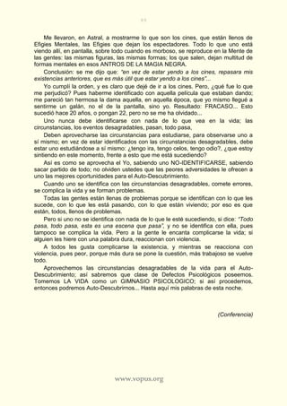 89
www.vopus.org
Me llevaron, en Astral, a mostrarme lo que son los cines, que están llenos de
Efigies Mentales, las Efigies que dejan los espectadores. Todo lo que uno está
viendo allí, en pantalla, sobre todo cuando es morboso, se reproduce en la Mente de
las gentes: las mismas figuras, las mismas formas; los que salen, dejan multitud de
formas mentales en esos ANTROS DE LA MAGIA NEGRA.
Conclusión: se me dijo que: “en vez de estar yendo a los cines, repasara mis
existencias anteriores, que es más útil que estar yendo a los cines”...
Yo cumplí la orden, y es claro que dejé de ir a los cines. Pero, ¿qué fue lo que
me perjudicó? Pues haberme identificado con aquella película que estaban dando;
me pareció tan hermosa la dama aquella, en aquella época, que yo mismo llegué a
sentirme un galán, no el de la pantalla, sino yo. Resultado: FRACASO... Esto
sucedió hace 20 años, o pongan 22, pero no se me ha olvidado...
Uno nunca debe identificarse con nada de lo que vea en la vida; las
circunstancias, los eventos desagradables, pasan, todo pasa,
Deben aprovecharse las circunstancias para estudiarse, para observarse uno a
sí mismo; en vez de estar identificados con las circunstancias desagradables, debe
estar uno estudiándose a sí mismo: ¿tengo ira, tengo celos, tengo odio?, ¿que estoy
sintiendo en este momento, frente a esto que me está sucediendo?
Así es como se aprovecha el Yo, sabiendo uno NO-IDENTIFICARSE, sabiendo
sacar partido de todo; no olviden ustedes que las peores adversidades le ofrecen a
uno las mejores oportunidades para el Auto-Descubrimiento.
Cuando uno se identifica con las circunstancias desagradables, comete errores,
se complica la vida y se forman problemas.
Todas las gentes están llenas de problemas porque se identifican con lo que les
sucede, con lo que les está pasando, con lo que están viviendo; por eso es que
están, todos, llenos de problemas.
Pero si uno no se identifica con nada de lo que le esté sucediendo, si dice: “Todo
pasa, todo pasa, esta es una escena que pasa”, y no se identifica con ella, pues
tampoco se complica la vida. Pero a la gente le encanta complicarse la vida; si
alguien les hiere con una palabra dura, reaccionan con violencia.
A todos les gusta complicarse la existencia, y mientras se reacciona con
violencia, pues peor, porque más dura se pone la cuestión, más trabajoso se vuelve
todo.
Aprovechemos las circunstancias desagradables de la vida para el Auto-
Descubrimiento; así sabremos que clase de Defectos Psicológicos poseemos.
Tomemos LA VIDA como un GIMNASIO PSICOLOGICO; si así procedemos,
entonces podremos Auto-Descubrirnos... Hasta aquí mis palabras de esta noche.
(Conferencia)
 