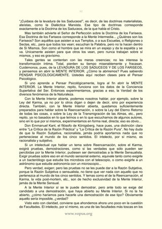 92
www.vopus.org
“¡Cuidaos de la levadura de los Saduceos!”, es decir, de las doctrinas materialistas,
ateístas, como la Dialéctica Marxista. Ese tipo de doctrinas corresponde
exactamente a la Doctrina de los Saduceos, de la que habla el Cristo.
Mas también advierte el Señor de Perfección sobre la Doctrina de los Fariseos.
Esa Doctrina de los Fariseos corresponde a la Mente Intermedia... ¿Quiénes son los
Fariseos? Son aquéllos que asisten a sus Templos, o a sus Escuelas, o Religiones o
Sectas, etc., para que todos los vean; escuchan la Palabra, pero no la hacen dentro
de Sí Mismos. Son como el hombre que se mira en un espejo y da la espalda y se
va. Unicamente asisten para que otros los vean, pero nunca trabajan sobre sí
mismos, y eso es gravísimo.
Tales gentes se contentan con las meras creencias; no les interesa la
transformación íntima. Total, pierden su tiempo miserablemente y fracasan.
Cuidémonos, pues, de la LEVADURA DE LOS SADUCEOS Y DE LOS FARISEOS,
y pensemos en abrir la MENTE INTERIOR. ¿Cómo la abriremos? Pues sabiendo
PENSAR PSICOLOGICAMENTE. Ustedes aquí reciben clases para el Pensar
Psicológico.
Si uno aprende a Pensar Psicológicamente, logra al fin abrir la MENTE
INTERIOR. La Mente Interior, repito, funciona con los datos de la Conciencia
Superlativa del Ser. Entonces experimentamos, gracias a eso, la Verdad de los
diversos fenómenos de la Naturaleza.
Con la Mente Interior abierta, podemos nosotros hablar, por ejemplo, sobre la
Ley del Karma, ya no por lo otros digan o dejen de decir, sino por experiencia
directa. También, con la Mente Interior abierta, quedamos suficientemente
preparados para hablar sobre la Reencarnación, o sobre la Ley del Eterno Retorno
de todas las cosas, o sobre la Ley de la Transmigración de las Almas, etc., pero
repito, ya no basados en lo que leímos o en lo que escuchamos de algunos autores,
sino en lo que por sí mismos, experimentamos en forma real, directa; eso es obvio...
Don Emmanuel Kant, el filósofo de Königsberg, hace pues, una distinción clara
entre “La Crítica de la Razón Práctica” y “La Crítica de la Razón Pura”. No hay duda
de que la Razón Subjetiva, racionalista, jamás podría aportarnos nada que no
perteneciese al mundo de los cinco sentidos. El intelecto, por sí mismo, es
racionalista y subjetivo.
Si un intelectual oye hablar un tema sobre Reencarnación, sobre el Karma,
exigirá pruebas, demostraciones, como si las verdades que sólo pueden ser
percibidas por la Mente Interior, pudiesen ser demostradas a la Mente Sensualista.
Exigir pruebas sobre eso en el mundo sensorial externo, equivale tanto como exigirle
a un bacteriólogo que estudie los microbios con el telescopio, o como exigirle a un
astrónomo que estudie astronomía con un microscopio...
Pero verdad, exigen; pero las pruebas no se les puede dar a la Razón Subjetiva,
porque la Razón Subjetiva o sensualista, no tiene que ver nada con aquello que no
pertenezca al mundo de los cinco sentidos. Y temas como el de la Reencarnación, el
Karma, la vida post-mortem, etc., son de hecho exclusividad de la Mente Interior,
jamás de la Mente Sensual.
A la Mente Interior sí se le puede demostrar, pero ante todo se exige del
candidato a una demostración, que haya abierto su Mente Interior. Si no la ha
abierto, ¿cómo haríamos para hacerle una demostración de ese tipo? Obviamente
aquello sería imposible, ¿verdad?
Visto esto con claridad, conviene que ahondemos ahora uno poco en la cuestión
de Facultades. El intelecto, por sí mismo, es una de las facultades más toscas en los
 