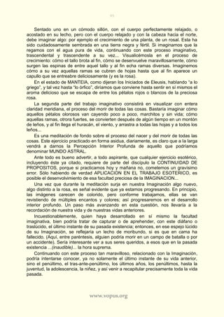95
www.vopus.org
Sentado uno en un cómodo sillón, con el cuerpo perfectamente relajado, o
acostado en su lecho, pero con el cuerpo relajado y con la cabeza hacia el norte,
debe imaginar algo: por ejemplo el crecimiento de una planta, de un rosal. Esta ha
sido cuidadosamente sembrada en una tierra negra y fértil. Si imaginamos que la
regamos con el agua pura de vida, continuando con este proceso imaginativo,
trascendental y trascendente a su vez... Visualicémosla en el proceso de
crecimiento: cómo el tallo brota al fin, cómo se desenvuelve maravillosamente, cómo
surgen las espinas de entre aquel tallo y al fin echa ramas diversas. Imaginemos
cómo a su vez aquellas ramas se cubren de hojas hasta que al fin aparece un
capullo que se entreabre deliciosamente (y es la rosa).
En el estado de MANTEIA, como dijeran los Iniciados de Eleusis, hablando “a lo
griego”, y tal vez hasta “lo órfico”, diríamos que conviene hasta sentir en sí mismos el
aroma delicioso que se escapa de entre los pétalos rojos o blancos de la preciosa
rosa.
La segunda parte del trabajo imaginativo consistirá en visualizar con entera
claridad meridiana, el proceso del morir de todas las cosas. Bastaría imaginar cómo
aquellos pétalos olorosos van cayendo poco a poco, marchitos y sin vida; cómo
aquellas ramas, otrora fuertes, se convierten después de algún tiempo en un montón
de leños, y al fin llega el huracán, el viento, y arrastra a todas las hojas y a todos los
leños...
Es una meditación de fondo sobre el proceso del nacer y del morir de todas las
cosas. Este ejercicio practicado en forma asidua, diariamente, es claro que a la larga
vendrá a darnos la Percepción Interior Profunda de aquello que podríamos
denominar MUNDO ASTRAL.
Ante todo es bueno advertir, a todo aspirante, que cualquier ejercicio esotérico,
incluyendo éste ya citado, requiere de parte del discípulo la CONTINUIDAD DE
PROPOSITOS, porque si practicamos hoy y mañana no, cometemos un gravísimo
error. Sólo habiendo de verdad APLICACION EN EL TRABAJO ESOTERICO, es
posible el desenvolvimiento de esa facultad preciosa de la IMAGINACION...
Una vez que durante la meditación surja en nuestra Imaginación algo nuevo,
algo distinto a la rosa, es señal evidente que ya estamos progresando. En principio,
las imágenes carecen de colorido, pero conforme trabajamos, ellas se van
revistiendo de múltiples encantos y colores; así progresaremos en el desarrollo
interior profundo. Un paso más avanzando en esta cuestión, nos llevaría a la
recordación de nuestra vida y de nuestras vidas anteriores.
Incuestionablemente, quien haya desarrollado en sí mismo la facultad
imaginativa, bien podría tratar de capturar o de aprehender, con este diáfano o
traslúcido, el último instante de su pasada existencia; entonces, en ese espejo lúcido
de su Imaginación, se reflejaría un lecho de moribundo, si es que en cama ha
fallecido. (Aquí, entre paréntesis, alguien podría morir en un campo de batalla o por
un accidente). Sería interesante ver a sus seres queridos, a esos que en la pasada
existencia ...(inaudible)... la hora suprema.
Continuando con este proceso tan maravilloso, relacionado con la Imaginación,
podría intentarse conocer, ya no solamente el último instante de su vida anterior,
sino el penúltimo, el tras-ante-penúltimo, los últimos años, los penúltimos, hasta la
juventud, la adolescencia, la niñez, y así venir a recapitular precisamente toda la vida
pasada.
 