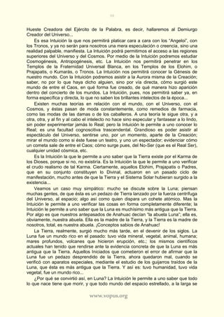 98
www.vopus.org
Hueste Creadora del Ejército de la Palabra, es decir, hallaremos al Demiurgo
Creador del Universo...
Es esa Intuición la que nos permitirá platicar cara a cara con los “Angeloi”, con
los Tronos, y ya no serán para nosotros una mera especulación o creencia, sino una
realidad palpable, manifiesta. La Intuición podrá permitirnos el acceso a las regiones
superiores del Universo y del Cosmos. Por medio de la Intuición podremos estudiar
Cosmogénesis, Antropogénesis, etc. La Intuición nos permitirá penetrar en los
Templos de la Fraternidad Universal Blanca, en los Templos de los Elohim, o
Prajapatis, o Kumarás, o Tronos. La Intuición nos permitirá conocer la Génesis de
nuestro mundo. Con la Intuición podremos asistir a la Aurora misma de la Creación;
saber, no por lo que haya dicho alguien, sino por vía directa, cómo surgió este
mundo de entre el Caos, en qué forma fue creado, de qué manera hizo aparición
dentro del concierto de los mundos. La Intuición, pues, nos permitirá saber ya, en
forma específica y directa, lo que no saben los brillantes intelectos de la época...
Existen muchas teorías en relación con el mundo, con el Universo, con el
Cosmos, y éstas pasan de moda constantemente, como remedios de farmacia,
como las modas de las damas o de los caballeros. A una teoría le sigue otra, y a
otra, otra, y al fin y al cabo el intelecto no hace sino especular y fantasear a lo lindo,
sin poder experimentar jamás lo Real; pero la Intuición le permite a uno conocer lo
Real; es una facultad cognoscitiva trascendental. Grandioso es poder asistir al
espectáculo del Universo, sentirse uno, por un momento, aparte de la Creación;
mirar el mundo como si éste fuese un teatro, y uno un espectador; evidenciar cómo
un cometa sale de entre el Caos; cómo surge pues, del No-Ser (que es el Real Ser),
cualquier unidad cósmica, etc.
Es la Intuición la que le permite a uno saber que la Tierra existe por el Karma de
los Dioses, porque si no, no existiría. Es la Intuición la que le permite a uno verificar
el crudo realismo de tal Karma. Ciertamente, aquellos Elohim, Prajapatis o Padres,
que en su conjunto constituyen lo Divinal, actuaron en un pasado ciclo de
manifestación, mucho antes de que la Tierra y el Sistema Solar hubieran surgido a la
existencia...
Veamos un caso muy simpático: mucho se discute sobre la Luna; piensan
muchas gentes, de que ésta es un pedazo de Tierra lanzado por la fuerza centrífuga
del Universo, al espacio; algo así como quien dispara un cohete atómico. Mas la
Intuición le permite a uno verificar las cosas en forma completamente diferente; la
Intuición le permite a uno saber que la Luna es muchísimo más antigua que la Tierra.
Por algo es que nuestros antepasados de Anahuac decían “la abuela Luna”; ella es,
obviamente, nuestra abuela. Ella es la madre de la Tierra, y la Tierra es la madre de
nosotros, total, es nuestra abuela. ¡Conceptos sabios de Anahuac!
La Tierra, realmente, surgió mucho más tarde, en el devenir de los siglos. La
Luna fue un mundo rico en el pasado: tuvo vida mineral, vegetal, animal, humana;
mares profundos, volcanes que hicieron erupción, etc.; los mismos científicos
actuales han tenido que rendirse ante la evidencia concreta de que la Luna es más
antigua que la Tierra. Aquellos Iniciados que cometieron el error de afirmar que la
Luna fue un pedazo desprendido de la Tierra, ahora quedaron mal, cuando se
verificó con aparatos especiales, mediante el estudio de los guijarros traídos de la
Luna, que ésta es más antigua que la Tierra. Y así es: tuvo humanidad, tuvo vida
vegetal, fue un mundo rico...
¿Por qué se convirtió así, en Luna? La Intuición le permite a uno saber que todo
lo que nace tiene que morir, y que todo mundo del espacio estrellado, a la larga se
 