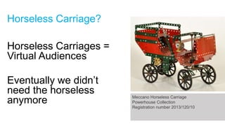 Horseless Carriage?

Horseless Carriages =
Virtual Audiences
Eventually we didn’t
need the horseless
anymore

Meccano Horseless Carriage
Powerhouse Collection
Registration number 2013/120/10

 