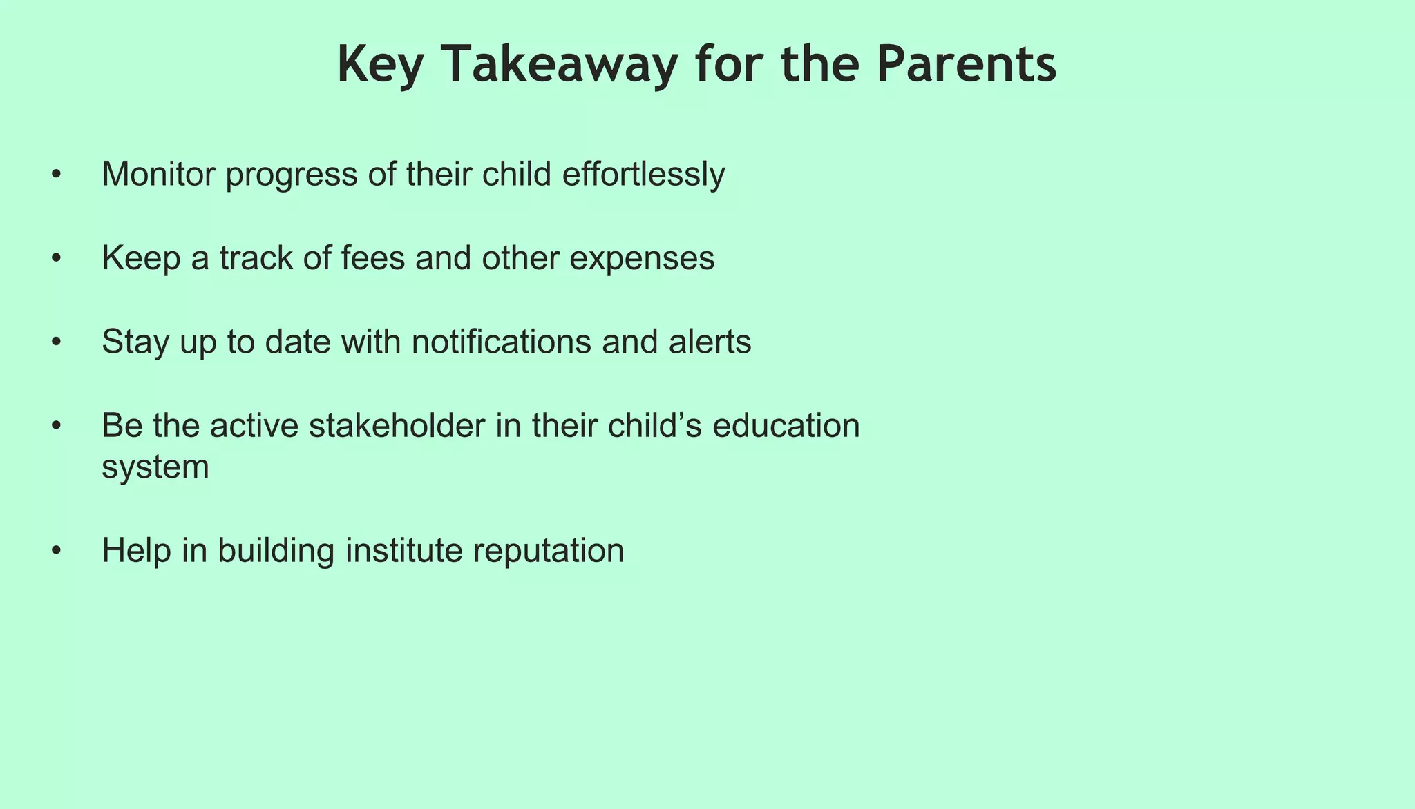 • Monitor progress of their child effortlessly
• Keep a track of fees and other expenses
• Stay up to date with notifications and alerts
• Be the active stakeholder in their child’s education
system
• Help in building institute reputation
Key Takeaway for the Parents
 