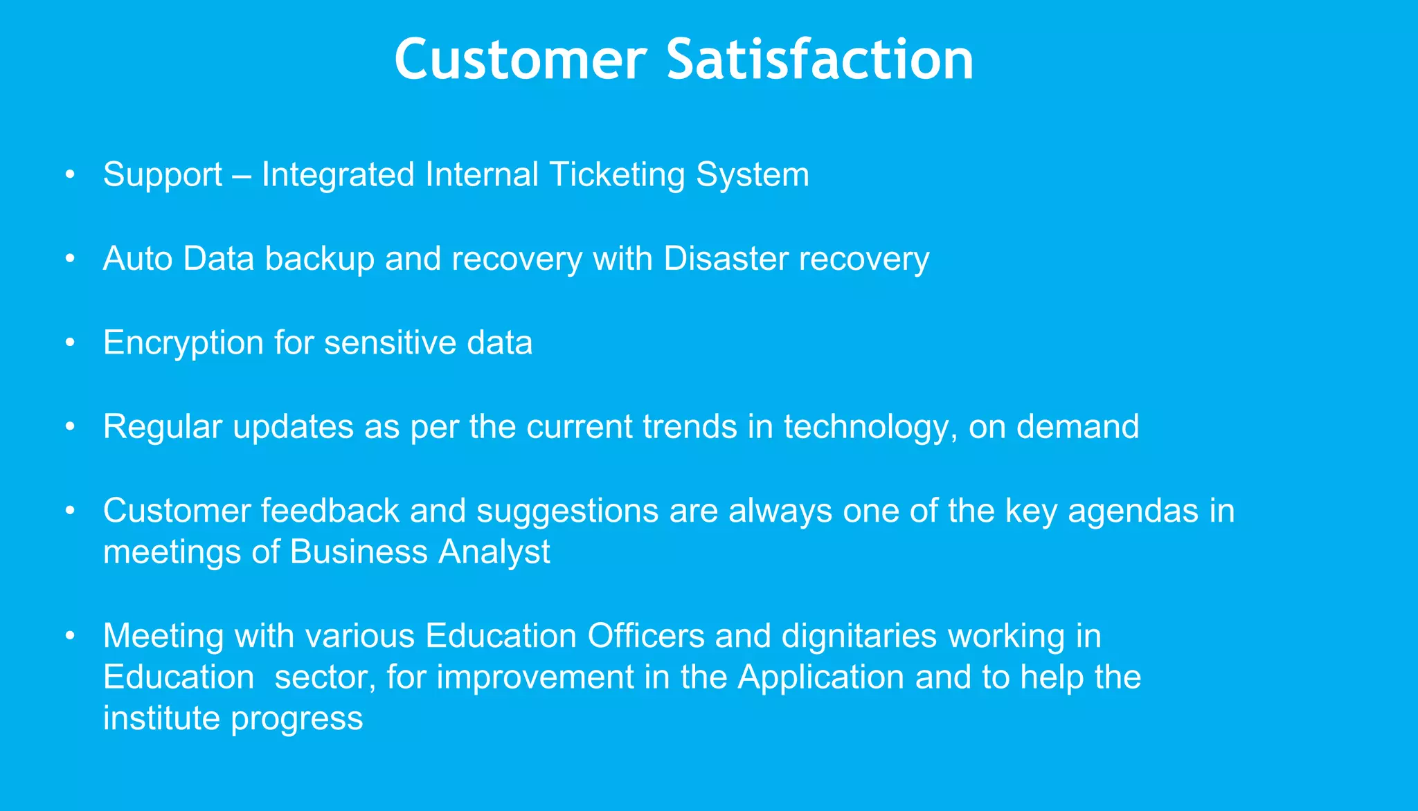 • Support – Integrated Internal Ticketing System
• Auto Data backup and recovery with Disaster recovery
• Encryption for sensitive data
• Regular updates as per the current trends in technology, on demand
• Customer feedback and suggestions are always one of the key agendas in
meetings of Business Analyst
• Meeting with various Education Officers and dignitaries working in
Education sector, for improvement in the Application and to help the
institute progress
Customer Satisfaction
 