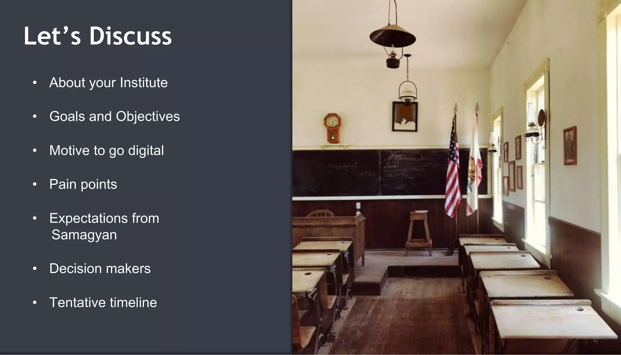 Let’s Discuss
• About your Institute
• Goals and Objectives
• Motive to go digital
• Pain points
• Expectations from
Samagyan
• Decision makers
• Tentative timeline
 