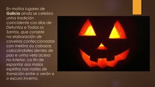 En moitos lugares de
Galicia ainda se celebra
unha tradición
coincidente cos días de
Defuntos e Todos os
Santos, que consiste
na elaboración de
caveiras confeccionadas
con melóns ou cabazas
colocándolles dentes de
pau e unha vela acesa
no interior, co fin de
espantar aos malos
espíritos nas noites de
transición entre o verán e
o escuro inverno.
 